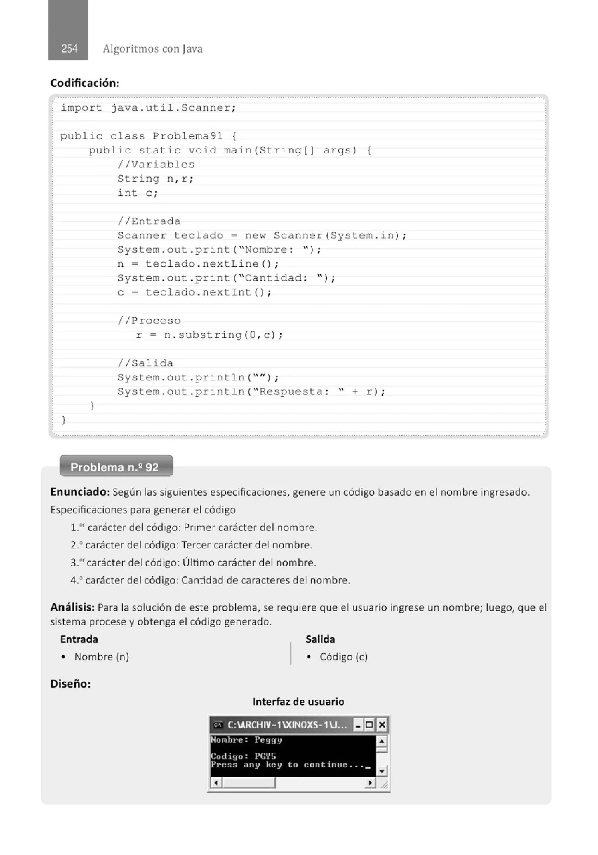 Algoritmos con java
Codificación :
impo r t java . uti l . Scanner ;
public cla ss Problema91 {
publ i c stati c void main( St ri ng[J args ) (
//Variables
Stri ng n, r ;
i nt e ;
// Entrada
Scanne r teclado= new Scanne r( System . i n) ;
System . out . print ("Nombre : '');
}
}
n = tecl ado . nex t Line () ;
System . out . print ("Cantidad : " ) ;
e= tecl ado . nex t i nt () ;
//Proceso
r = n . subst ri ng( O, c ) ;
//Sal ida
System . out . p ri nt l n ("'' );
Sys tem . out . println (" Re spuesta : " + r) ;
.............................................................................................................................................................................................................
Problema n.2 92
Enunciado: Según las siguientes especificaciones, genere un código basado en el nombre ingresado.
Especificaciones para generar el código
1.0
' carácter del código: Primer carácter del nombre.
2.• carácter del código: Tercer carácter del nombre.
3_.'carácter del código: Último carácter del nombre.
4.0
carácter del código: Cantidad de caracteres del nombre.
Análisis: Para la solución de este problema, se requiere que el usuario ingrese un nombre; luego, que el
sistema procese y obtenga el código generado.
Entrada Salida
• Nombre (n) • Código (e)
Diseño:
Interfaz de usuario
" . C:ARCHIV- 1XINOXS- 1U;:-~ 11151EJ
Hunh,•t! : Pe~J~IIJ 11
-
Cott i !IU : PGYS
P1•e:;:; •l ty key ltl r:tlltliftlte ... _
a
 