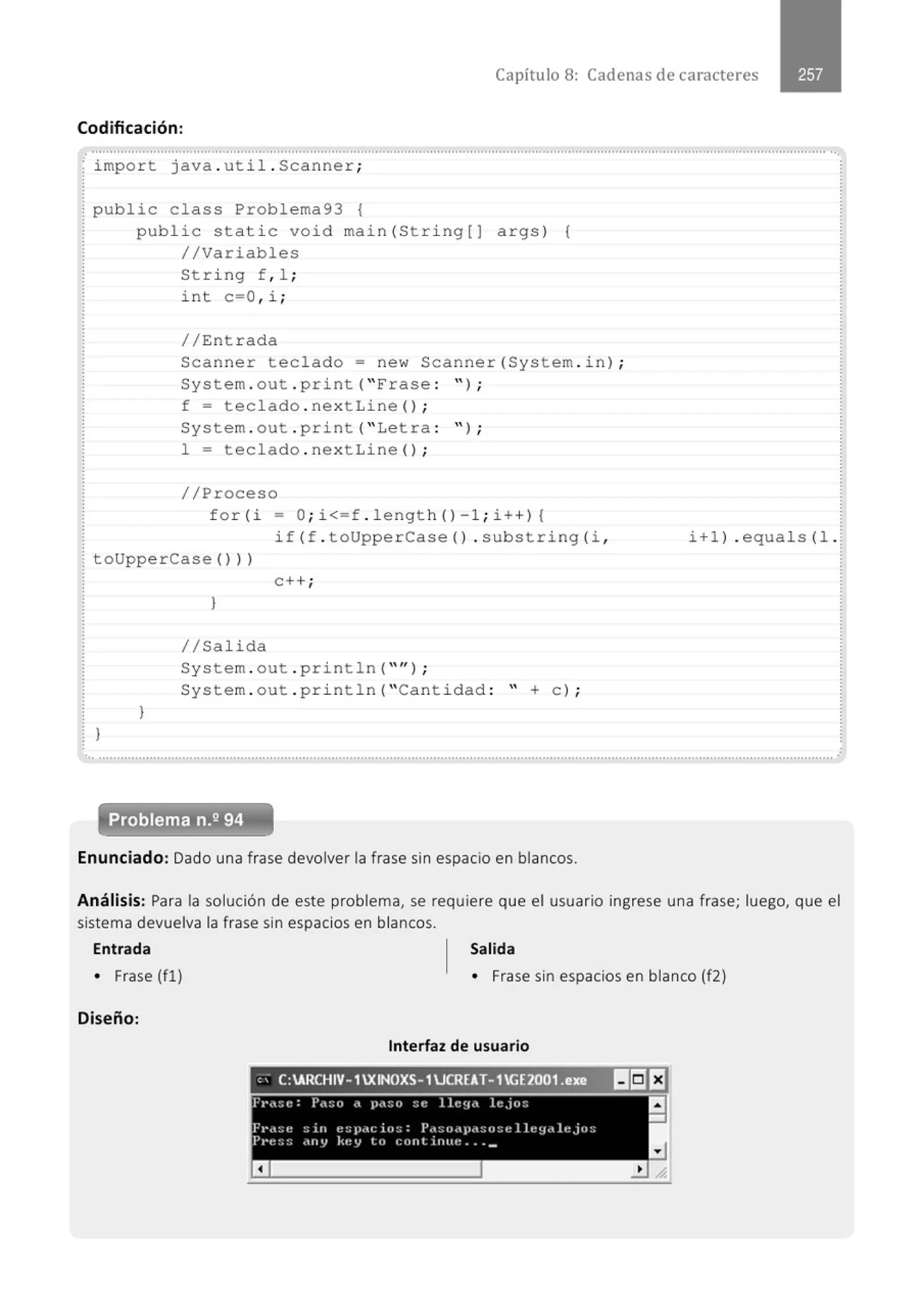 Capítulo 8: Cadenas de caracteres
Codificación:
.................." .............................................." ....................................................." ......................................................................." ........
~ import java . util . Scanner;
¡public class Problema93 {
public stati c void
//Variables
String f, 1 ;
i nt c=O , i ;
// Entrada
main (Stri ng[J args) {
Scanner teclado= new Scanner{System . in) ;
System . out . print( " Frase : " ) ;
f = teclado . nextLine() ;
System . out . print( "Letra :
1 = teclado . nex t Line() ;
//Proceso
" ) ;
for (i - O; i<=f . length() -l ; i++) 1
if (f . toUpperCase () . substring (i ,
toUpperCase()))
}
}
e++;
l
1/Salida
System . out . println( "" ) ;
System . out . pri ntln( "Cantidad : " + C) i
i+l) . equals (l .
..............................................................................................................................................................................................................
Problema n.2 94
Enunciado: Dado una frase devolver la frase sin espacio en blancos.
Análisis: Para la solución de este problema, se requiere que el usuario ingrese una frase; luego, que el
sistema devuelva la frase sin espacios en blancos.
Entrada Salida
• Frase (fl) • Frase sin espacios en blanco (f2)
Diseño:
Interfaz de usuario
'; C:ARCHIV-1XINOXS- 1JCRfAT-1Gf2001.exe. lli!EJ
 