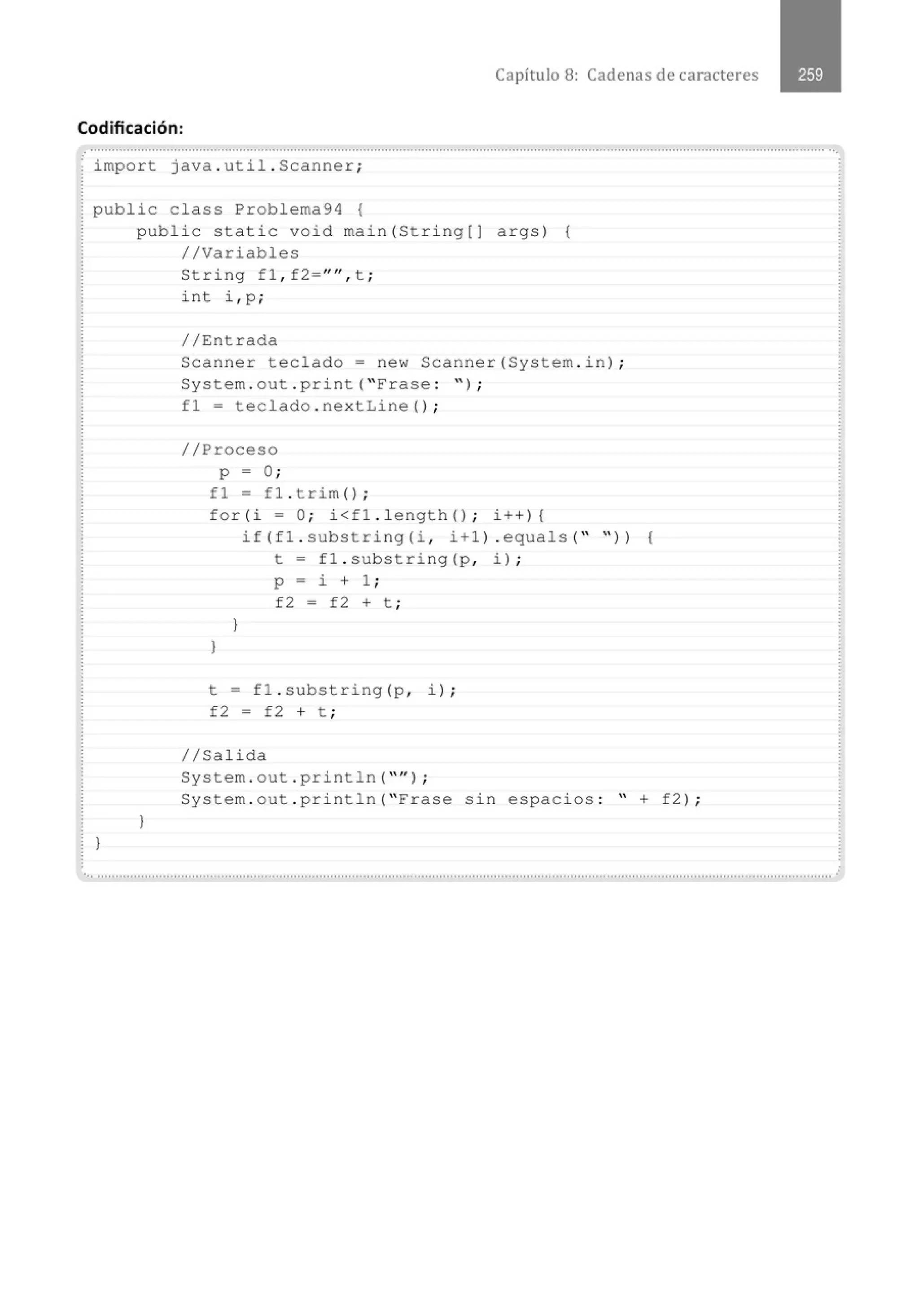 Capítulo 8: Cadenas de caracteres
Codificación:
import java . util . Scanner;
public class Problema94 {
J
public static void main(String[J args) (
//Variables
J
String fl , f2=''", t ;
int i , p ;
//Entrada
Scanner teclado= new Scanner(System . in) ;
System . out . print( "Frase : " ) ;
fl = teclado . nextLine() ;
//Proceso
p = O;
fl = fl . trim() ;
for(i =O ; i<fl.length() ; i++){
}
)
if(fl . substring(i, i+l) . equals( " " )) {
t = fl . substring(p, i) ;
p = i + 1 ;
f2 = f2 + t ;
t = fl . substring (p , i) ;
f2 = f2 + t ;
1/Salida
System . out . println( "" ) ;
System . out . println( " Frase sin espacios : " + f2) ;
........." .............................." .......·········································...................................................................................................................
 