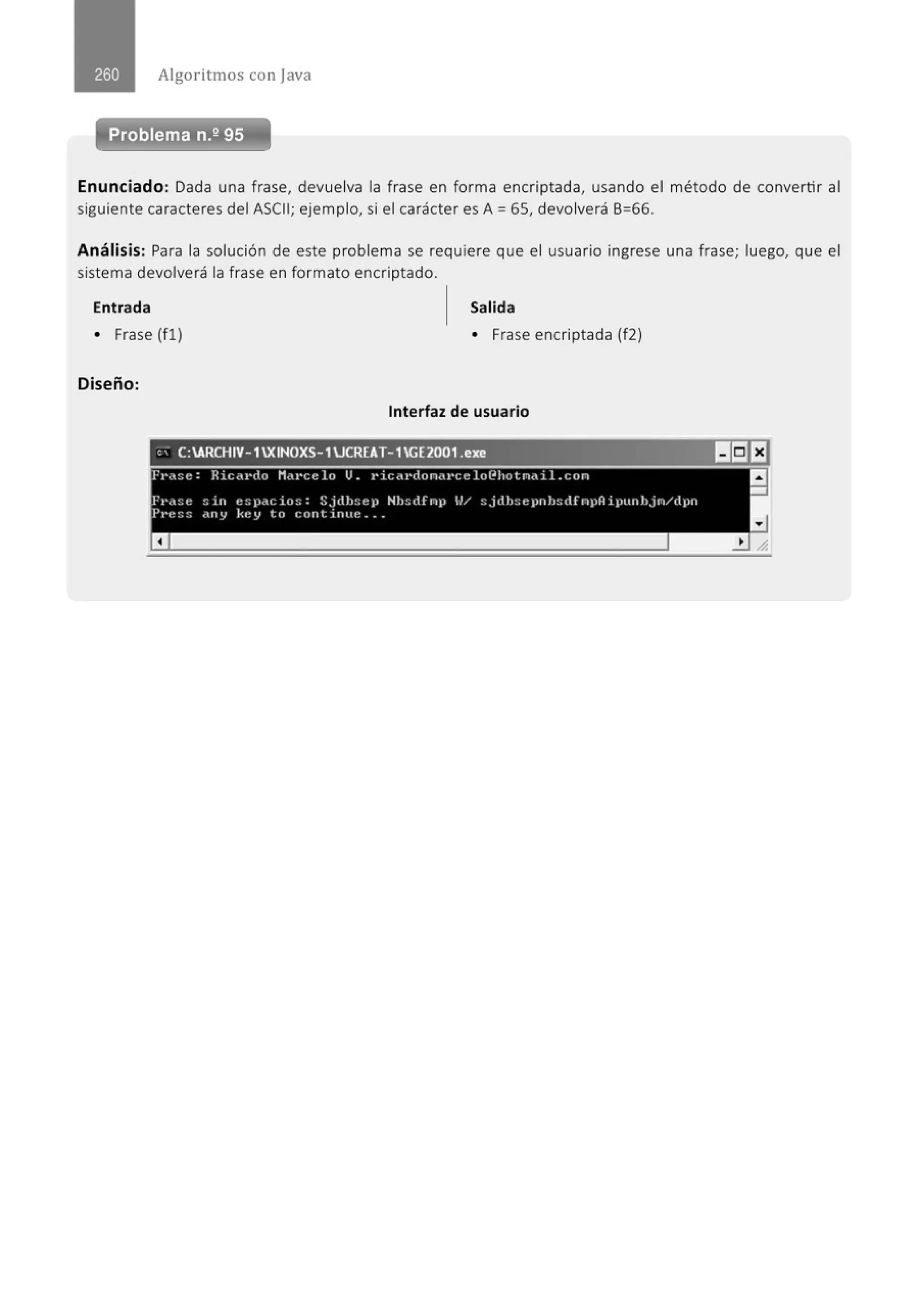 Algoritmos con java
Problema n.2 95
Enunciado: Dada una frase, devuelva la frase en forma encriptada, usando el método de convertir al
siguiente caracteres del ASCII; ejemplo, si el carácter es A= 65, devolverá 6=66.
Análisis: Para la solución de este problema se requiere que el usuario ingrese una frase; luego, que el
sistema devolverá la frase en formato encriptado.
Entrada Salida
• Frase (fl) • Frase encriptada (f2)
Diseño:
Interfaz de usuario
,..."-
- _e_:
A
-R_,.,.c.,..H_I
v_-1
.,..X~I
N_o_
xs
_-.,....
1_u.,.,.cR_E_
A..,.T-_
1
_
G
..,.E_2o_o_
1_.e....,.
x...,e,.,..--...,..,------·-1151EJ
fp.-:;e: R i(;.-t·do M.ti'Ct! lo u- 1' ic<tl•don.tt•ce lof.IIJ¡otn.t i l.con a
Fa-.t:;e ::111 e:;¡~<tc io:;: Sjdh::elJ Hh::ttfnp U/ :;j(th:;epnh::tlfnpA ipuuhjn/dpn
P1·t~:;:; c:tny Kt:y t.o t: ont irnn~ •••
a
-
 