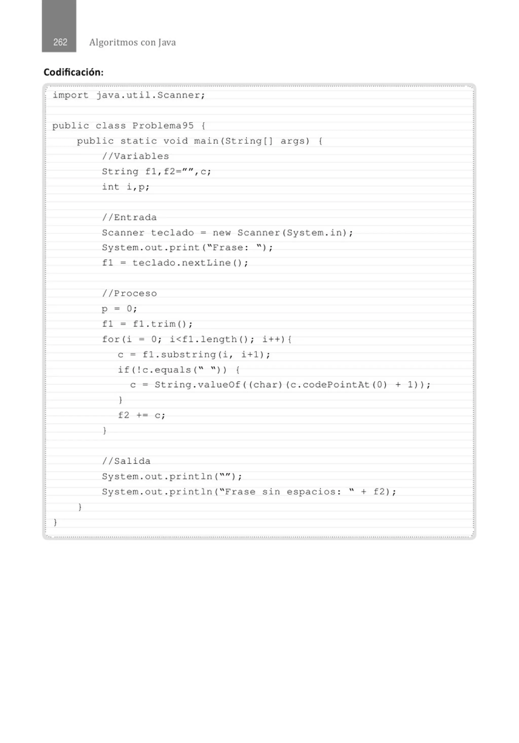 Algoritmos con java
Codificación:
......................................' ...............................................................................................................................' .......................................
· import java . util . Scanner;
public class Problema95 {
}
public static void main(String[) args) {
//Variables
}
String fl , f2="", c ;
in t i , p ;
//Entrada
Scanner teclado= new Scanner(System . in) ;
System . out . print ("Frase : " ) ;
fl = tec lado . nextLine () ;
//Proceso
p = O;
fl = fl . t r im () ;
for (i =O; i<fl . lengt h() ; i++){
e= fl.substr i ng(i , i+l) ;
if(!c . equals( " " )) {
e= String . valueOf((char) (c . codePointAt (O) + 1 )) ;
)
f2 += e ;
)
//Salida
System . out . println( "" ) ;
System . out . println( " Frase sin espacios : " + f2) ;
.. ...........................................................................................................................................................................................................
 