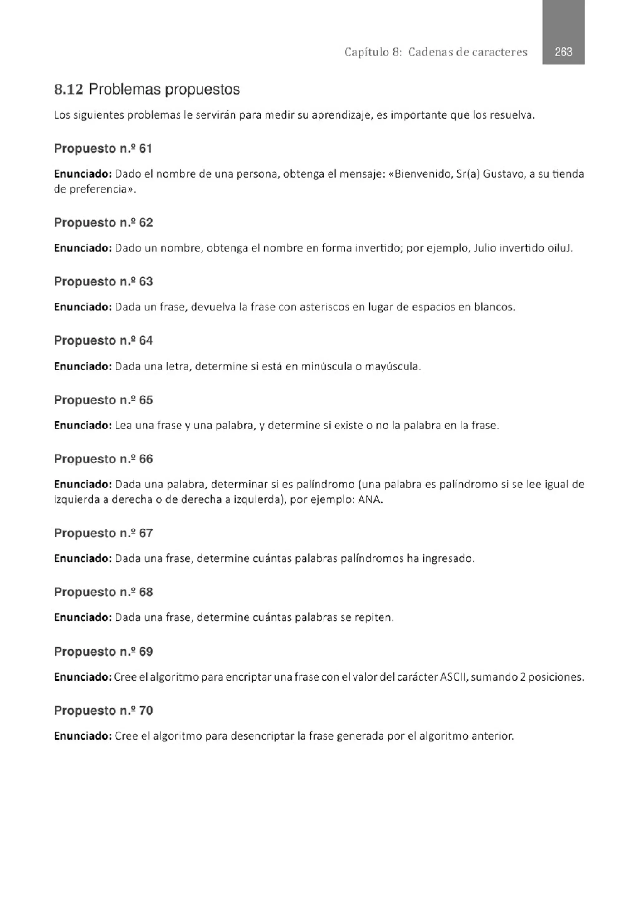 Capítulo 8: Cadenas de caracteres
8.12 Problemas propuestos
Los siguientes problemas le servirán para medir su aprendizaje, es importante que los resuelva.
Propuesto n.º 61
Enunciado: Dado el nombre de una persona, obtenga el mensaje: «Bienvenido, Sr(a) Gustavo, a su tienda
de preferencia>>.
Propuesto n.262
Enunciado: Dado un nombre, obtenga el nombre en forma invertido; por ejemplo, Julio invertido oiluJ.
Propuesto n.º 63
Enunciado: Dada un frase, devuelva la frase con asteriscos en lugar de espacios en blancos.
Propuesto n.º 64
Enunciado: Dada una let ra, determine si está en minúscula o mayúscula.
Propuesto n.º 65
Enunciado: Lea una frase y una palabra, y determine si existe o no la palabra en la frase.
Propuesto n.º 66
Enunciado: Dada una palabra, determinar si es palíndromo (una palabra es palíndromo si se lee igual de
izquierda a derecha o de derecha a izquierda), por ejemplo: ANA.
Propuesto n.267
Enunciado: Dada una frase, determine cuántas palabras palíndromos ha ingresado.
Propuesto n.268
Enunciado: Dada una frase, determine cuántas palabras se repiten.
Propuesto n.º 69
Enunciado:Cree el algorit mo para encriptar una frase con el valor del carácter ASCII, sumando 2 posiciones.
Propuesto n.º 70
Enunciado: Cree el algoritmo para desencriptar la frase generada por el algoritmo anterior.
 