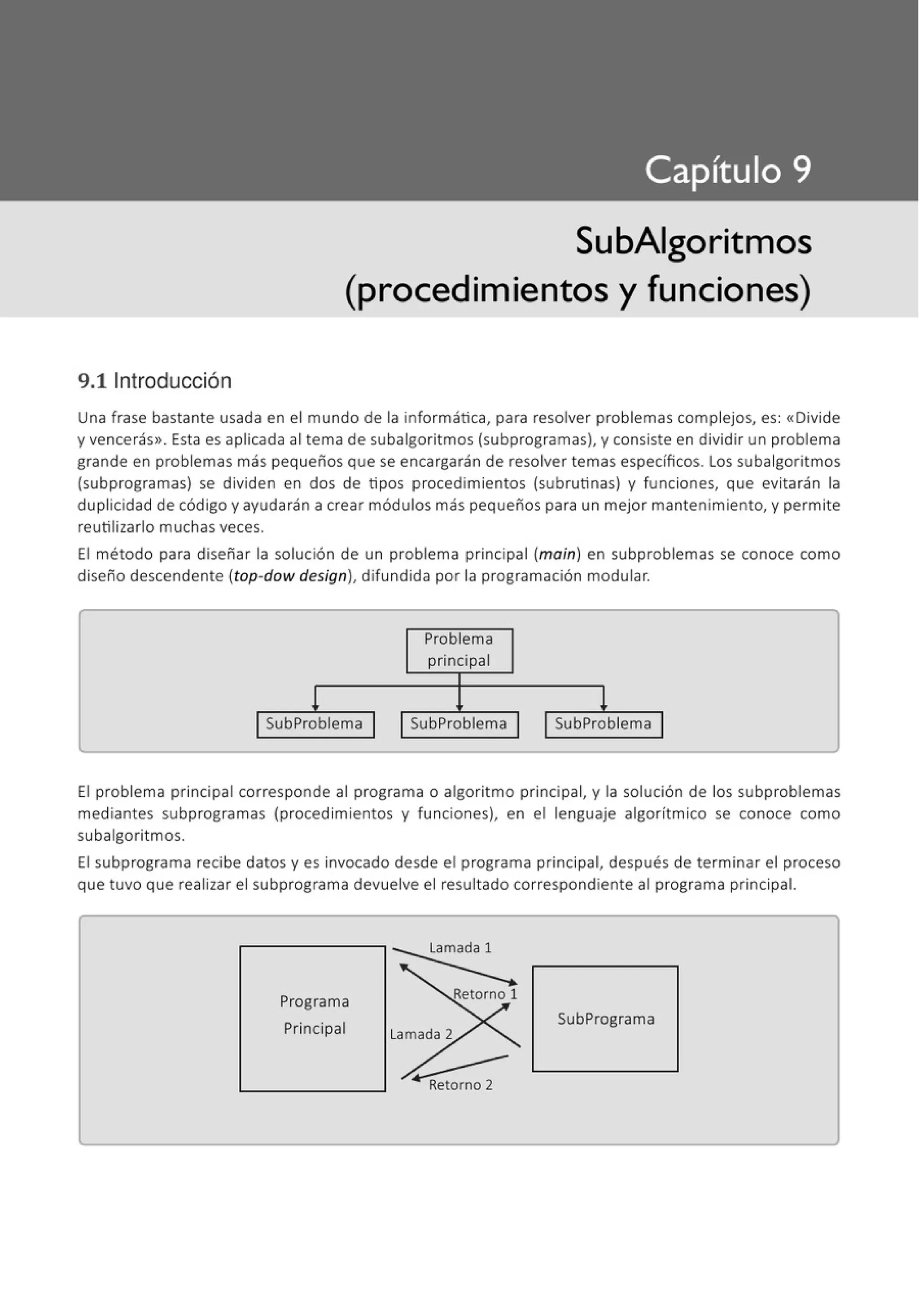 9.1 1
ntroducción
SubAigoritmos
(procedimientos y funciones)
Una frase bastante usada en el mundo de la informática, para resolver problemas complejos, es: «Divide
y vencerás>>. Esta es aplicada al tema de subalgoritmos (subprogramas), y consiste en dividir un problema
grande en problemas más pequeños que se encargarán de resolver temas específicos. Los subalgoritmos
(subprogramas) se dividen en dos de tipos procedimientos (subrutinas) y funciones, que evitarán la
duplicidad de código y ayudarán a crear módulos más pequeños para un mejor mantenimiento, y permite
reutilizarlo muchas veces.
El método para diseñar la solución de un problema principal (main) en subproblemas se conoce como
diseño descendente (top-dow design), difundida por la programación modular.
Problema
principal
! !
SubProblema 1 1 SubProblema 1 SubProblema 1
El problema principal corresponde al programa o algoritmo principal, y la solución de los subproblemas
mediantes subprogramas (procedimientos y funciones), en el lenguaje algorítmico se conoce como
subalgoritmos.
El subprograma recibe datos y es invocado desde el programa principal, después de terminar el proceso
que tuvo que realizar el subprograma devuelve el resultado correspondiente al programa principal.
Programa
Principal
SubPrograma
 