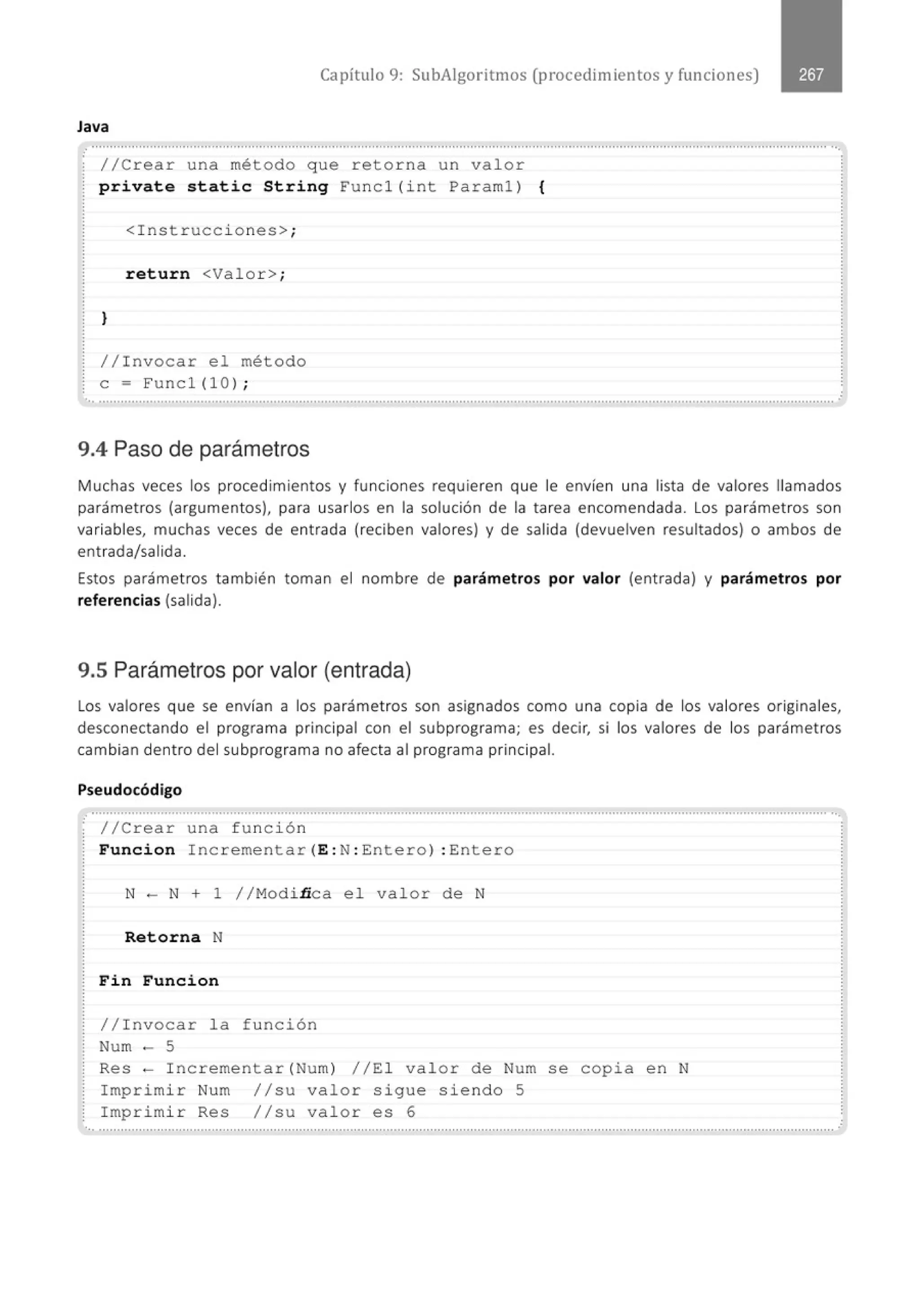 Capítulo 9: SubAigoritmos (procedimientos y funciones)
Java
.........................................., .......................................................................................................................·········.......................········...
//Crear una método que retorna un valor
private static String Funcl (i nt Paraml) {
<Instrucc i ones>;
return <Valor> ;
}
//Invocar e l método
e = Funcl(10) ;
............................................................................................................................................................................................................
9.4 Paso de parámetros
.
Muchas veces los procedimientos y funciones requieren que le envíen una lista de valores llamados
parámetros (argumentos), para usarlos en la solución de la tarea encomendada. Los parámetros son
variables, muchas veces de entrada (reciben valores) y de salida (devuelven resultados) o ambos de
entrada/salida.
Estos parámetros también toman el nombre de parámetros por valor (entrada) y parámetros por
referencias (salida).
9.5 Parámetros por valor (entrada)
Los valores que se envían a los parámetros son asignados como una copia de los valores originales,
desconectando el programa principal con el subprograma; es decir, si los valores de los parámetros
cambian dentro del subprograma no afecta al programa principal.
Pseudocódigo
............................................................................................................................................................................................................
· //Crear una función
Funcion Incrementar( E: N: Entero) : Entero
N- N + 1 //Modi ñca el valor de N
Retorna N
Fin Funcion
//Invocar la función
Num - 5
Res- Incrementar( Num) //El valor de Num se copia en N
Imprimir Num //su valor sigue siendo 5
Imprimir Res //su val or es 6
.............................................................................................................................................................................................................
 