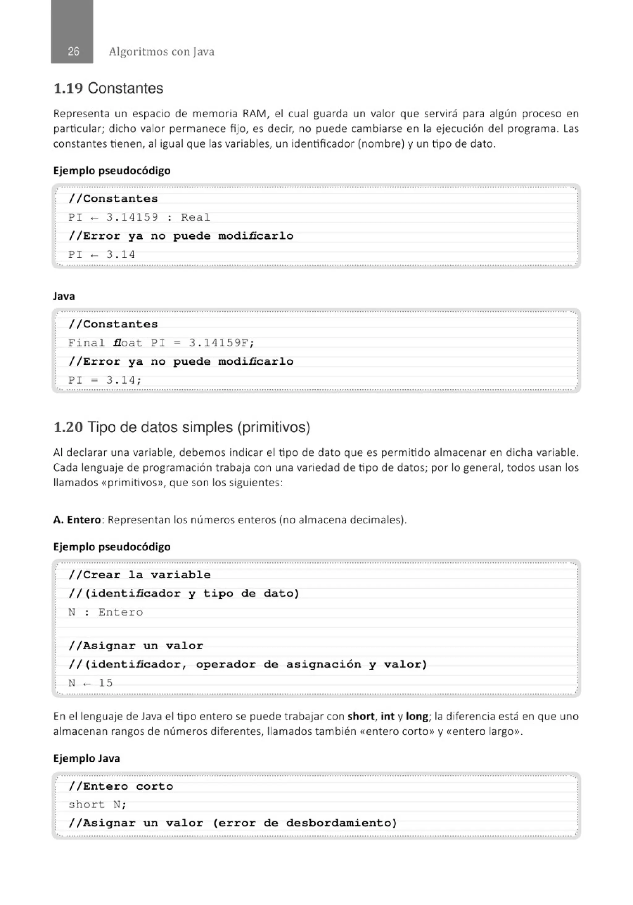 Algoritmos con java
1.19 Constantes
Representa un espacio de memoria RAM, el cual guarda un valor que servirá para algún proceso en
particular; dicho valor permanece fijo, es decir, no puede cambiarse en la ejecución del programa . las
constantes tienen, al igual que las variables, un identificador (nombre) y un tipo de dato.
Ejemplo pseudocódigo
.· .......................................................................................................................................................................................................... ..
//Constantes
P I - 3 . 1 4159 : Rea l
//Error ya no puede modiñcarlo
P I - 3. 1 4
... .......................................................................................................................................................................................................... .
Java
: ............................................................................................................................................................................................'............. ...
//Constantes
F ina l float P I = 3 . 141 59F;
//Error ya no puede modiñcarlo
PI = 3 . 1 4;
..............................................................................................................................................................................................................
1.20 Tipo de datos simples (primitivos)
Al declarar una variable, debemos indicar el tipo de dato que es permitido almacenar en dicha variable.
Cada lenguaj e de programación trabaja con una variedad de tipo de datos; por lo general, todos usan los
llamados «primitivos», que son los siguientes:
A. Entero: Representan los números enteros (no almacena decimales).
Ejemplo pseudocódigo
.
//Crear la variable
//(identiñcador y tipo de dato)
N : Enter o
//Asignar un valor
//(identiñcador, operador de asignación y valor)
N - 15
•,, ..........................................................................................................................................................................................................
En el lenguaje de Java el tipo entero se puede trabajar con short, int y long; la diferencia está en que uno
almacenan rangos de números diferentes, llamados también <<entero corto» y <<entero largo».
Ejemplo Java
· //Entero corto
short N;
//Asignar un valor (error de desbordamiento)
•,, ..........................................................................................................................................................................................................
 