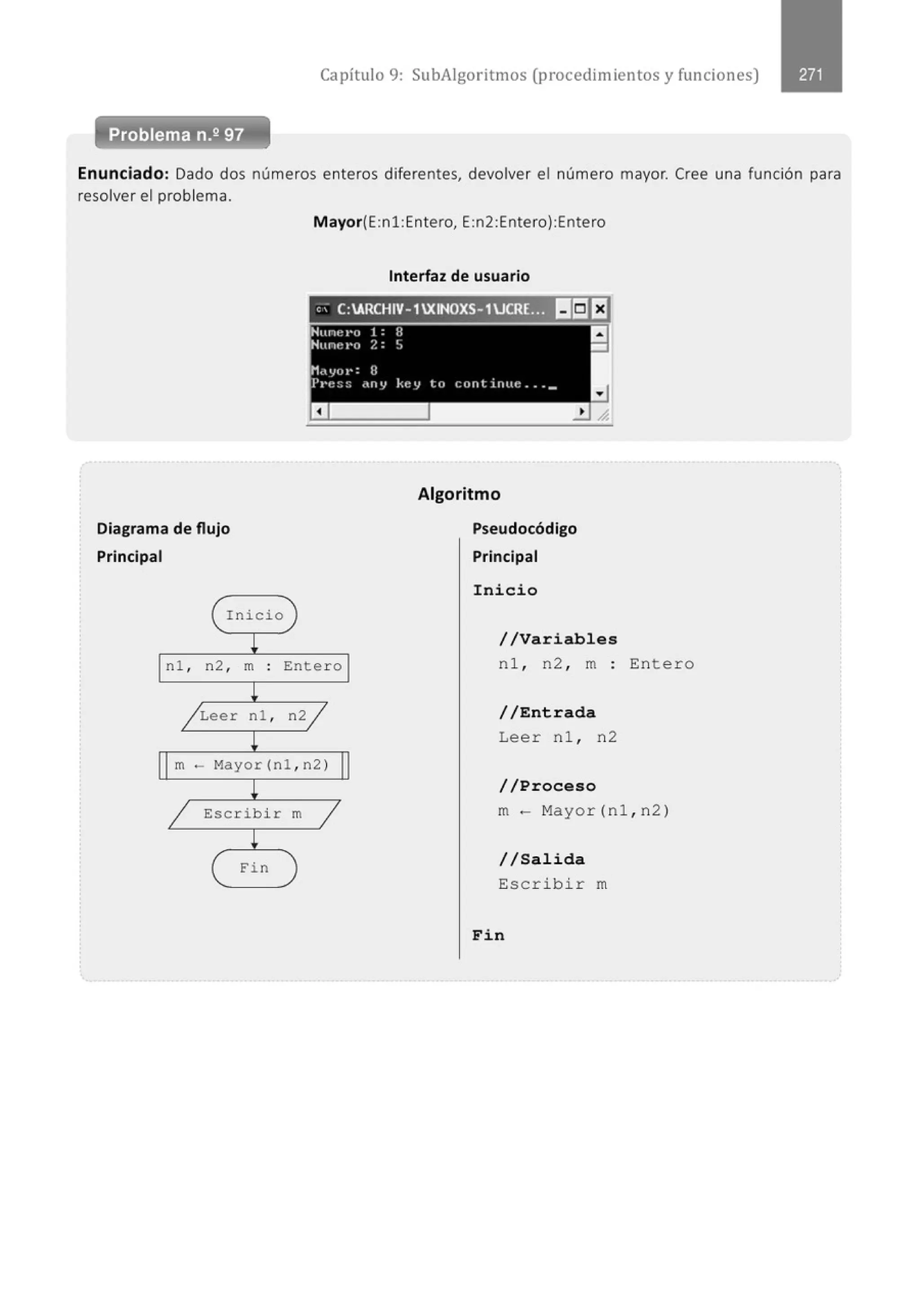 Capítulo 9: SubAigoritmos (procedimientos y funciones)
Enunciado: Dado dos números enteros diferentes, devolver el número mayor. Cree una función para
resolver el problema.
Diagrama de flujo
Principal
( Inicio
!
nl , n2 , m .
.
!
/ Leer nl ,
!
Mayor(E:n1:Entero, E:n2:Entero):Entero
Interfaz de usuario
, ' C:ARCHIV- 1XINOXS-1UCRE.:;~ I!II:JEJ
)
Ente ro
n2/
Algoritmo
Pseudocódigo
Principal
Inicio
//Variables
nl , n2 , m
/ /Entrada
Leer nl , n2
Entero
m- Mayor(nl ,n2)
!
1 Escribir
!
( Fin
m
1
)
/ / Proceso
m- Mayor(nl , n2)
//Salida
Escribir m
Fin
 