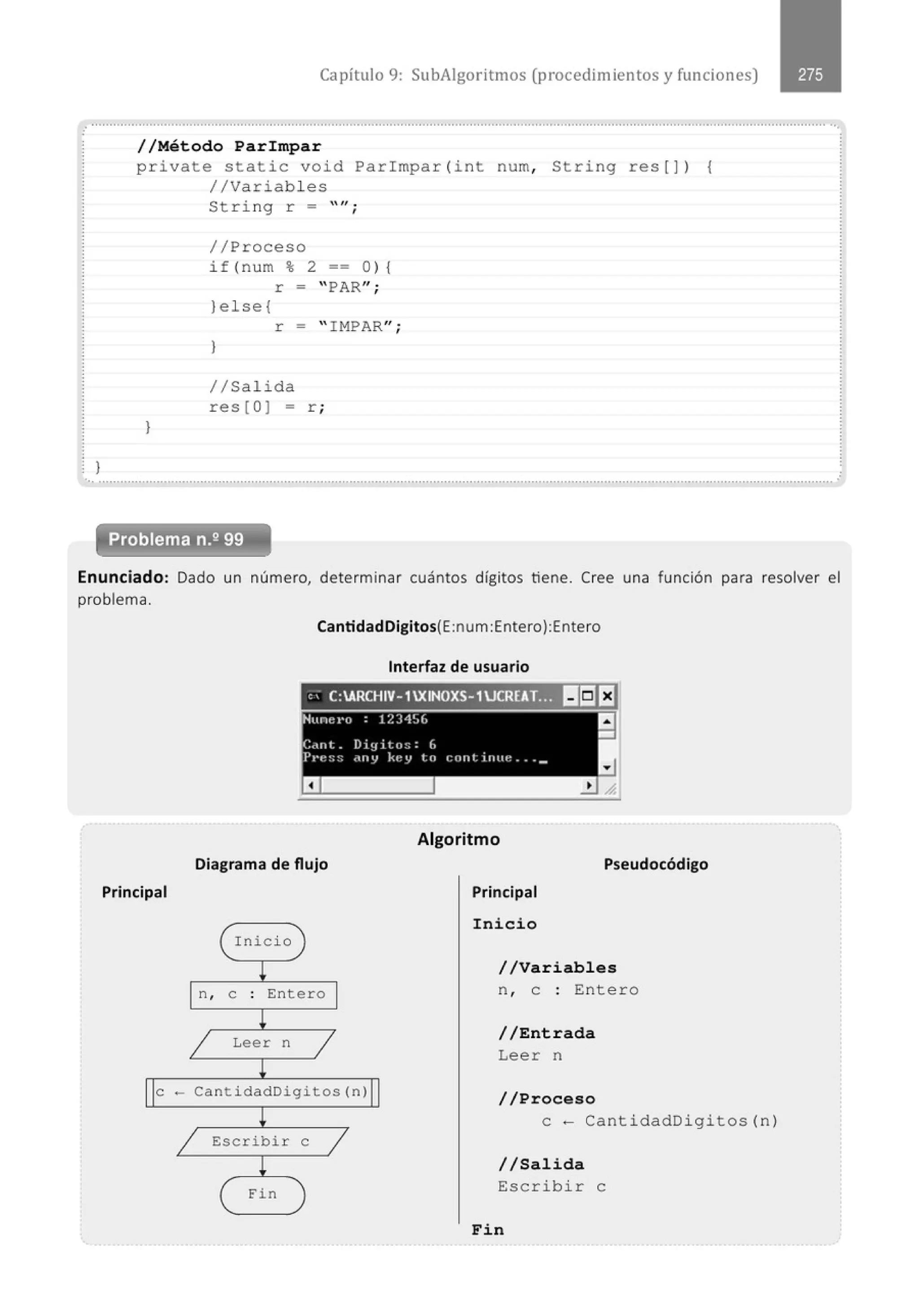 Capítulo 9: SubAigoritmos (procedimientos y funciones)
.........................................................................................................o ••••••••••••••••••'..• • • • • • • • • • • • .. • • • • • • • • • • • • • • • • • • • • • • • • • ..• • • • • • • • • • • • • • • • ..• • • • • • • • .. • • • • • • • ••
//Método Parimpar
private static void Par l mpar (int num, String res[]) 1
//Variabl es
)
String r =
//Proceso
if (num % 2
""·
'
== o) 1
r - "PAR";
)else{
r = " IMPAR" ·
'
}
//Sal i da
res[O] = r ;
} .
... ...........................................................................................................................................................................................................
Problema n.2 99
Enunciado: Dado un número, determinar cuántos dígitos tiene. Cree una función para resolver el
problema.
Principal
CantidadDigitos(E:num Entero):Entero
Interfaz de usuario
, ' C:ARC
HIV- 1XINOXS- 1UCREAT.
:t)lt:Jf:l
Algoritmo
Diagrama de flujo Pseudocódigo
(
n,
1
Inicio )
¡
e . Entero
.
l
Leer n
1
¡
Principal
Inicio
//Variables
n , e : Entero
//Entrada
Leer n
e - CantidadDigitos(n)
//Proceso
l
1 Escribir
¡
( Fin
e
1
)
e- CantidadDigitos (n)
//Salida
Escrib i r e
Fin
 