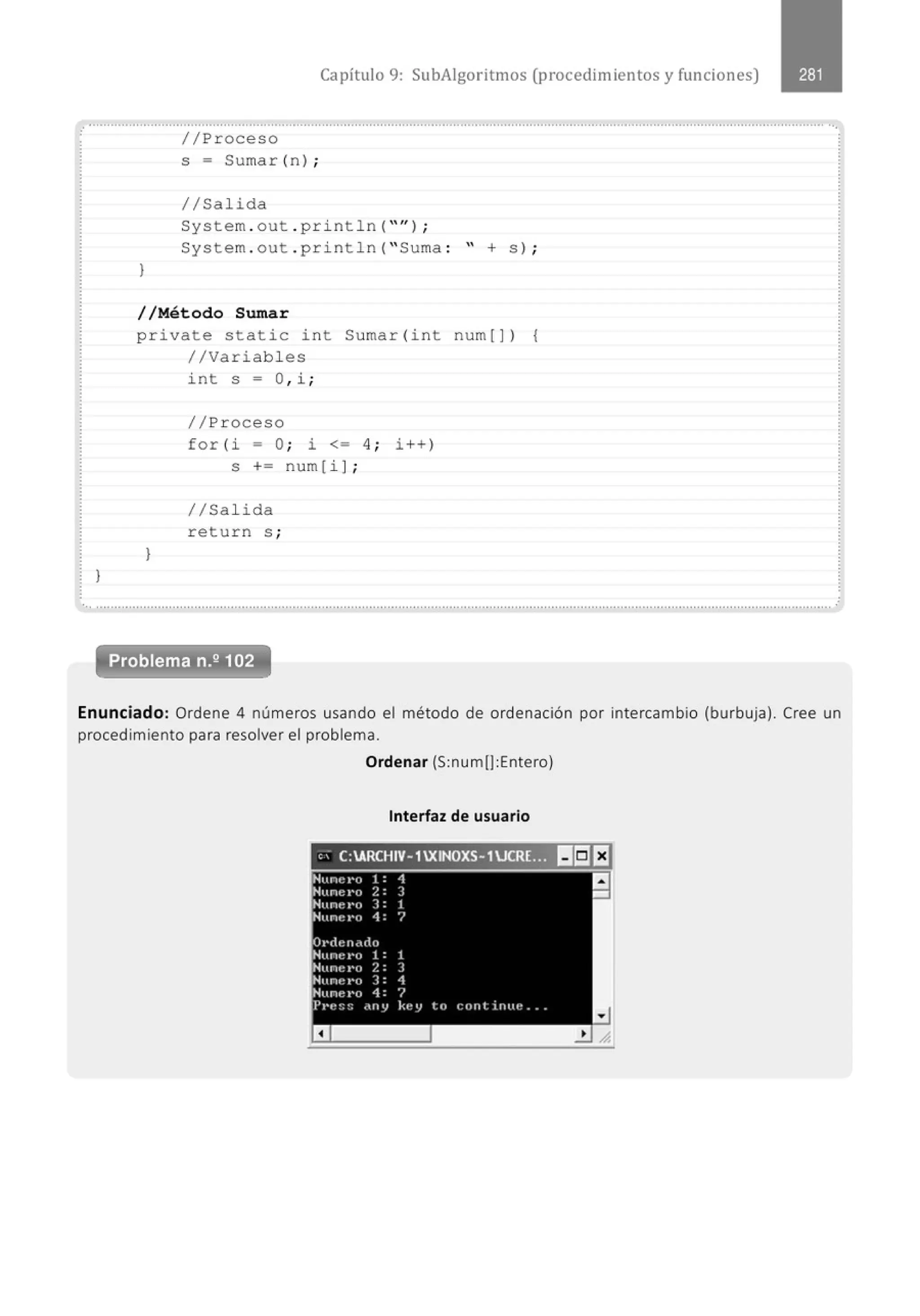 Capítulo 9: SubAigoritmos (procedimientos y funciones)
.·········································································································································································································· ..,
}
}
//Proceso
s = Sumar (n) ;
//Salida
System . out . println( "'') ;
System . out . pr i ntln( " Suma : " + s )¡
//Método Sumar
private static i nt Sumar(int num[]) {
//Variabl es
}
int s = O, i ;
//Proceso
for (i = O; i <= 4 ; i ++)
s += num[i ];
//Sal ida
return s ;
.' .......·····.........................................································.....................................................................................................................
Problema n.2 102
.
Enunciado: Ordene 4 números usando el método de ordenación por intercambio (burbuja). Cree un
procedimiento para resolver el problema.
Ordenar (S:num(]:Entero)
Interfaz de usuario
'' C:ARCHIV-1XINOXS-1 ucR!JIIIiJf:l
 