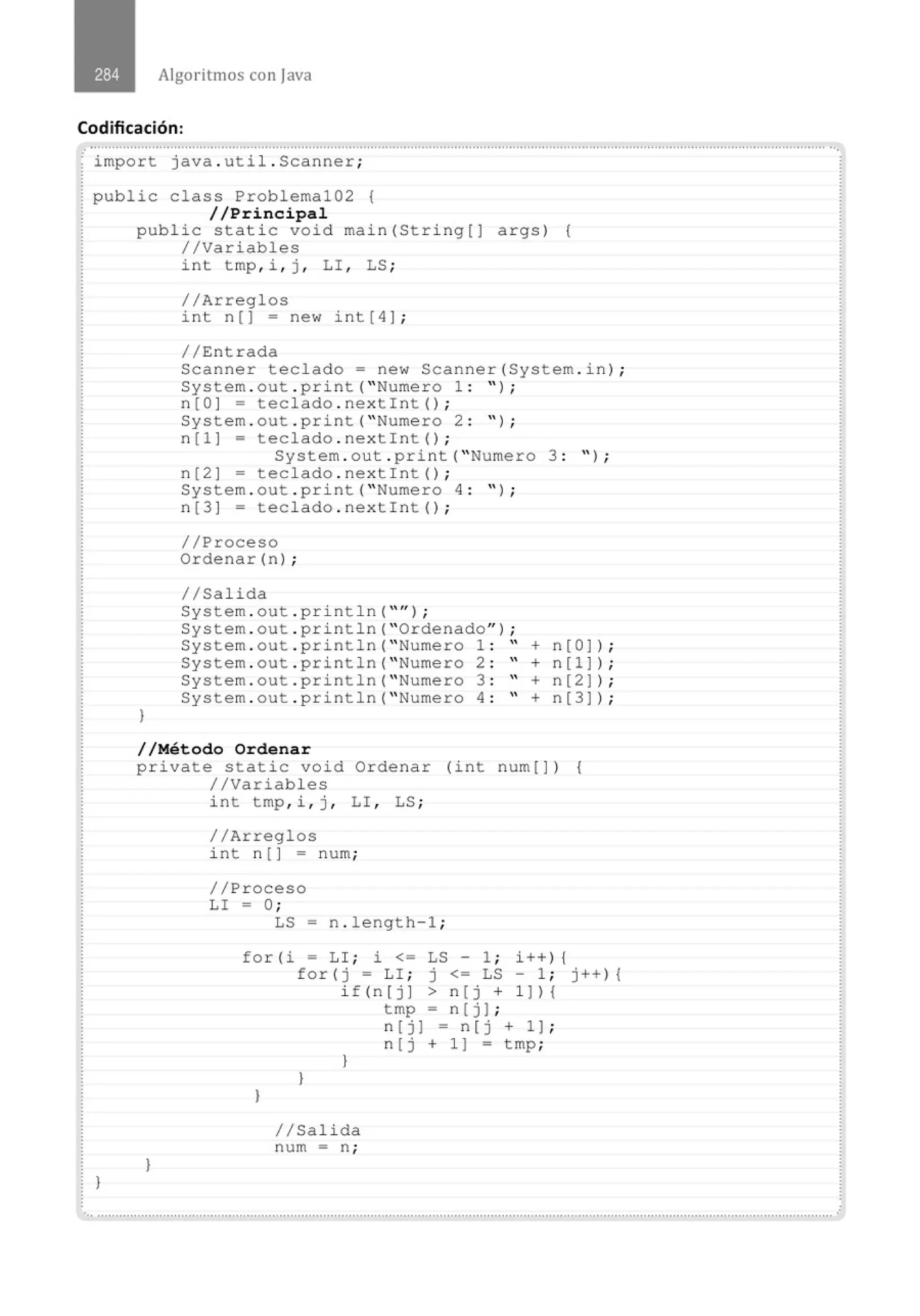 Algoritmos con java
Codificación:
............................................................................................................................................................................................................
· import java . util . Scanner;
public class Problema102 {
//Principal
}
public static void main (Stri ng[) args) {
//Variables
}
int tmp , i , j , LI , LS ;
//Arreglos
int n () = new int ( 4) ;
//Entrada
Scanner teclado = new Scanner(System . in) ;
System . out . print(" Numero 1 : " ) ;
n(O] = teclado . nextint() ;
System . out . print( " Numero 2 : " ) ;
n[l) = teclado . nextint() ;
System . out . prin t( " Numero 3 : " ) ;
n [2 ) = teclado . nextin t () ;
System . out . pri nt( " Numero 4 : " ) ;
n [3 ] = teclado . nextin t () ;
//Proceso
Ordenar (n) ;
//Salida
System . out . pri ntln( "'' ) ;
System . out . pri ntln( "Ordenado" ) ;
System . out . println( " Numero 1 : " + n[O) ) ;
System . out . println( " Numero 2 : " + n[l) ) ;
System . out . println( " Numero 3 : " + n[2) ) ;
System . out . print ln( " Numero 4 : " + n[3)) ;
//Método Ordenar
private static void Ordenar (in t num[)) {
//Variables
}
int tmp, i , j , LI , LS ;
//Arreglos
int n () = num ;
//Proceso
LI = O;
LS - n . length - 1 ;
for(i = LI ; i <= LS - 1 ; i++) {
for(j = LI ; j <= LS- 1 ; j++ ) {
}
if(n[ j ) > n ( j + 1 )) {
tmp = n [ j] ;
}
}
//Salida
num = n ;
n [j) = n[j + 1) ;
n [j + 1 ) = tmp;
.............................................................................................................................................................................................................
 
