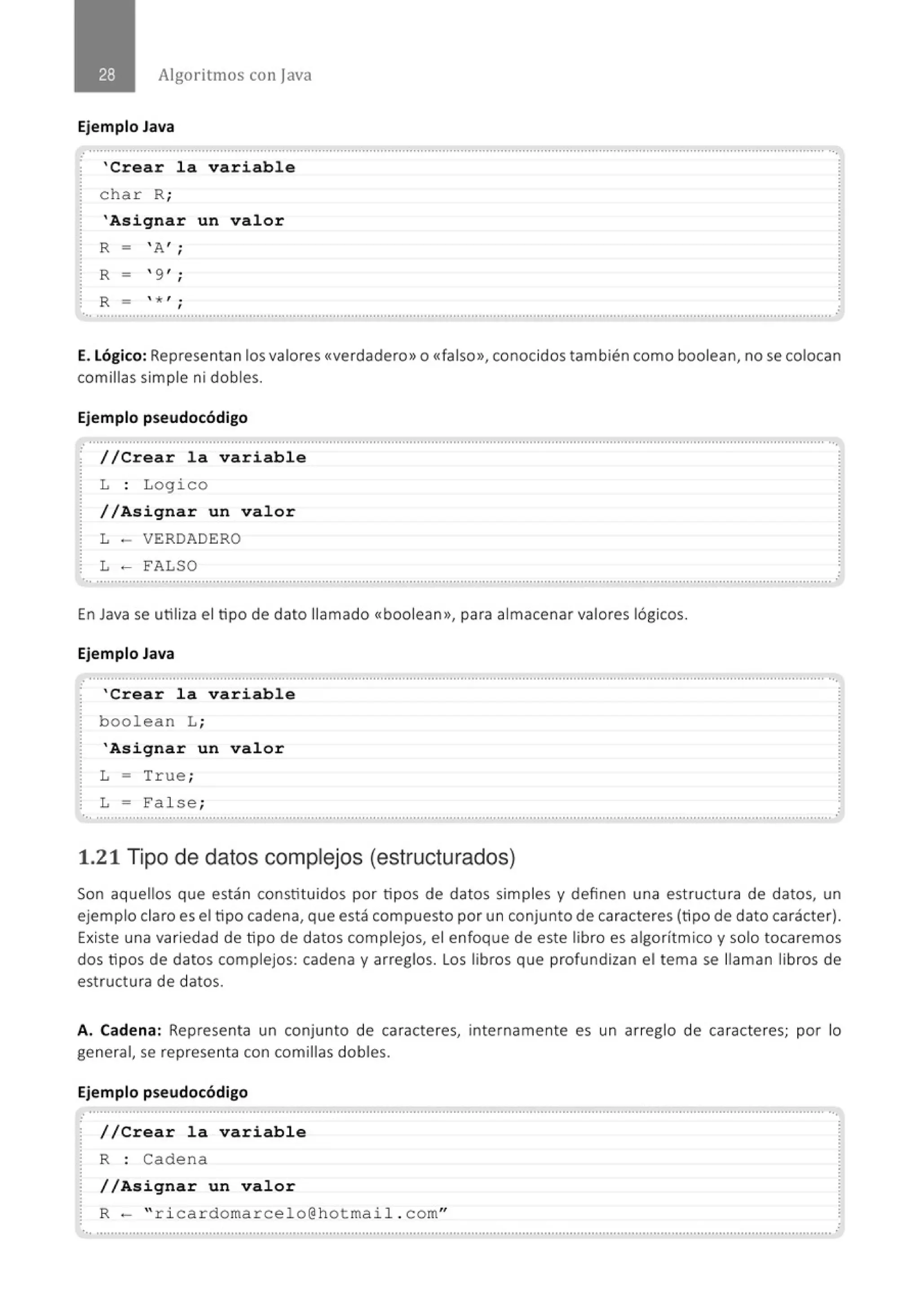 Algoritmos con java
Ejemplo Java
.
' Crear la variable
char R;
'Asi gnar un val or
R - ' A , .
'
R -  9 , ;
R - * 1 •
'
•., ...................................································.......................................................................................................................................
E. Lógico: Representan los valores <<verdadero>> o <<falso>>, conocidos también como boolean, no se colocan
comillas simple ni dobles.
Ejemplo pseudocódigo
.............................................................................................................................................................................................................
· //Crear la variable
L : Logico
//Asignar un valor
L - VERDADERO
L - FALSO
............................................................................................................................................................................................................. .
En Java se utiliza el tipo de dato llamado <<boolean», para almacenar valores lógicos.
Ejemplo Java
............................................................................................................................................................................................................
' Crear la variabl e
boolean L;
'Asignar un valor
L = True;
L = Fal se;
............................................................................................................................................................................................................. ,•
1.21 Tipo de datos complejos (estructurados)
Son aquellos que están constituidos por tipos de datos simples y definen una estructura de datos, un
ejemplo claro es el tipo cadena, que está compuesto por un conjunto de caracteres (tipo de dato carácter).
Existe una variedad de tipo de datos complejos, el enfoque de este libro es algorítmico y solo tocaremos
dos tipos de datos complejos: cadena y arreglos. Los libros que profundizan el tema se llaman libros de
estructura de datos.
A. Cadena: Representa un conjunto de caracteres, internamente es un arreglo de caracteres; por lo
general, se representa con comillas dobles.
Ejemplo pseudocódigo
.. .......................................................................................................................................................................................................... ...
//Crear l a variable
R : Cadena
/ /Asignar un val or
R- " ricardomarcelo@hotmail . com"
 