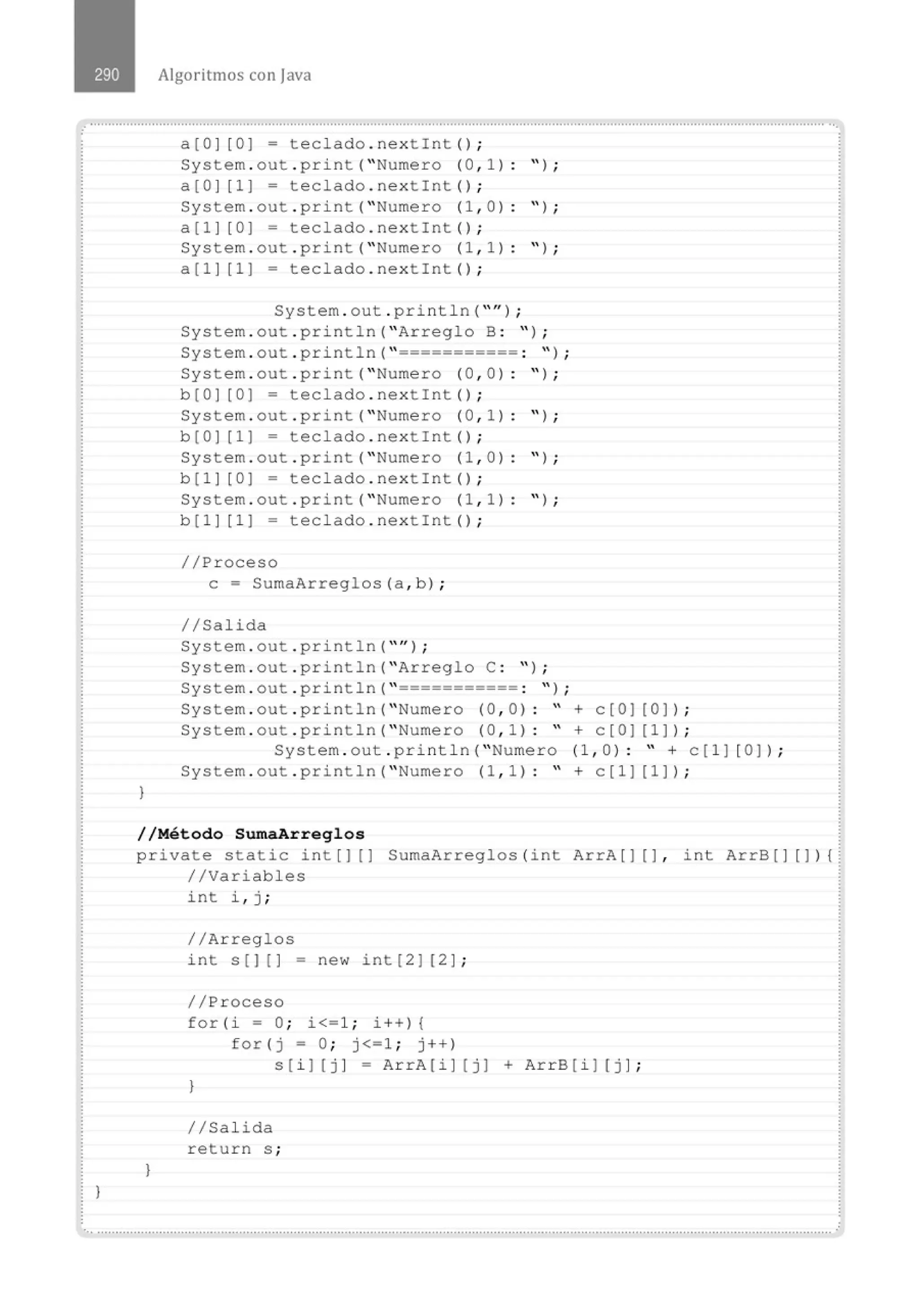 )
)
Algoritmos con java
a[O] [0 ] = teclado . nextint () ;
System . out . print( " Numero (0 , 1) : " ) ;
a[O] [1] = teclado . nextint() ;
System . out . print( " Numero (1 , 0) : " ) ;
a[1] [0 ] = teclado . nextint() ;
System . out . print( " Numero (1 , 1) : " ) ;
a [1] [1] = teclado . next Int () ;
System . out . println( ''" ) ;
System . out . println( " Arreglo B : " ) ;
System . out . println( " =========== : '' ) ;
System . out . print( " Numero (0 , 0) : " ) ;
b [O] [0] = teclado . next!nt () ;
System . out . print (" Numero (0 , 1 ): " ) ;
b [OJ [1 ] = teclado . next!nt () ;
System . out . print (" Numero (1 , 0) : " ) ;
b [1] [0 ] = teclado . nextint () ;
System . out . print (" Numero (1 , 1 ) : " ) ;
b [1 ] [1 ] = teclado . nextint () ;
//Proceso
e= SumaArreglos(a, b) ;
11Salida
System . out . println( "'' J ;
System . out . println( " Arreglo C : " ) ;
System . out . println( " =========== : " ) ;
System . out . println( " Numero (0 , 0) : " + c[O ] [0] ) ;
System . out . println( " Numero (0 , 1) : " + c[O] [1] ) ;
System . out . println( " Numero (1 , 0) : " + c[1 ] [0 ] ) ;
System . out . println( " Numero (1 , 1) : " + c[1] [1] ) ;
//Método SumaArreglos
private static i nt [ ] [] SumaArreglos ( int ArrA [ ] [ ] , int ArrB [] [ ] ) {
//Variables
}
int i , j ;
//Arreglos
int s[] [] - new int[2] [2] ;
//Proceso
for (i = O; i<=1 ; i+ +) {
for ( j = O; j<=1 ; j++)
s[i] (j ] = ArrA(i] [ j] + ArrB [ i] [j] ;
)
//Salida
return s ;
•., ..........................................................................................................................................................................................................
 