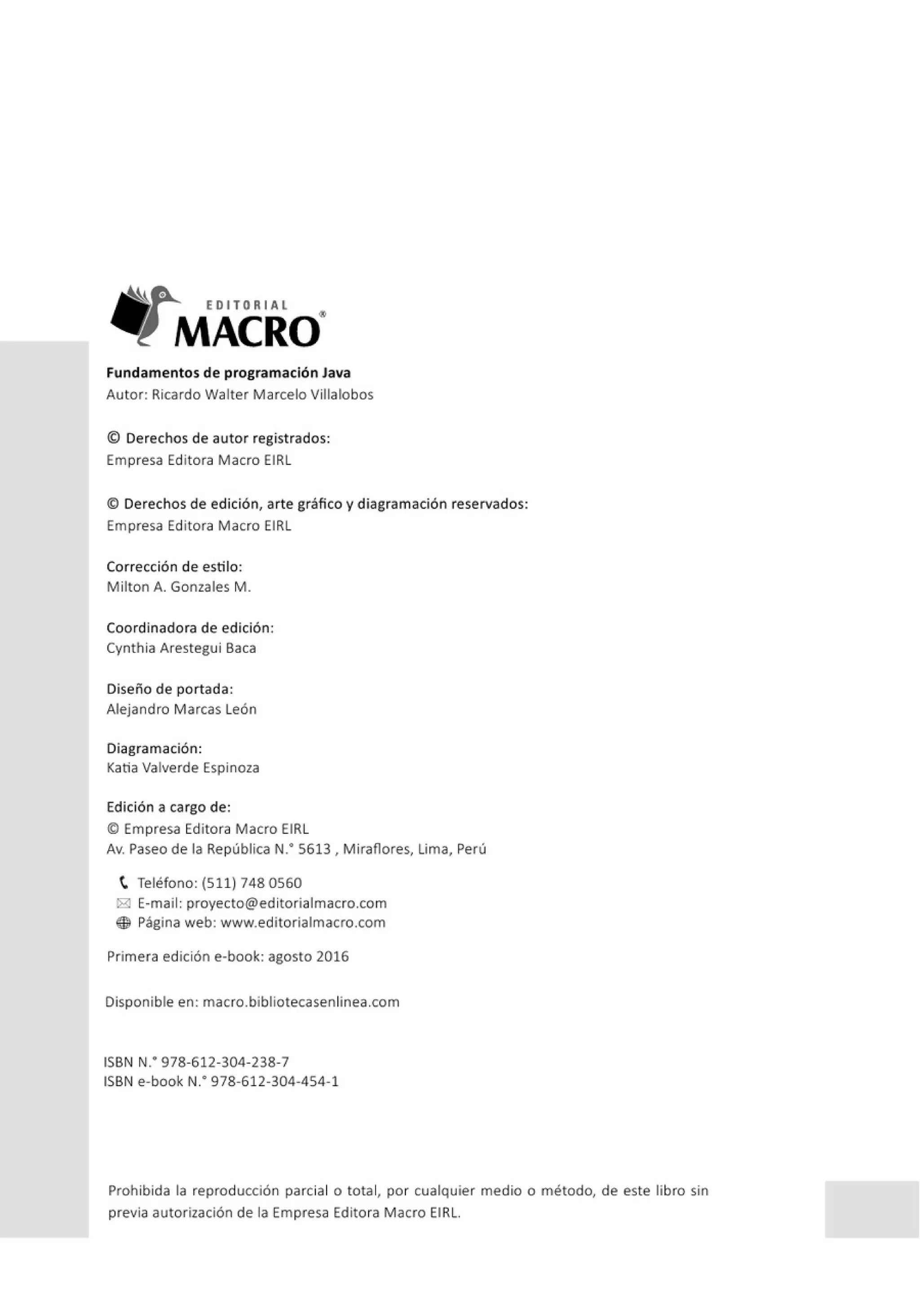 EDITORIAL
MACRO"
Fundamentos de programación Java
Autor: Ricardo Walter Marcelo Villalobos
© Derechos de autor registrados:
Empresa Editora Macro EIRL
© Derechos de edición, arte gráfico y diagramación reservados:
Empresa Editora Macro EIRL
Corrección de estilo:
Milton A. Gonzales M.
Coordinadora de edición:
Cynthia Arestegui Baca
Diseño de portada:
Alejandro Marcas León
Diagramación:
Katia Valverde Espinoza
Edición a cargo de:
© Empresa Editora Macro EIRL
Av. Paseo de la República N: 5613, Mirafiores, Lima, Perú
t Teléfono: (511) 748 0560
i8! E-mail: proyecto@editorialmacro.com
® Página web: www.editorialmacro.com
Primera edición e-book: agosto 2016
Disponible en: macro.bibliotecasenlinea.com
ISBN N
: 978-612-304-238-7
ISBN e-book N.· 978-612-304-454-1
Prohibida la reproducción parcial o total, por cualquier medio o método, de este libro sin
previa autorización de la Empresa Editora Macro EIRL.
 