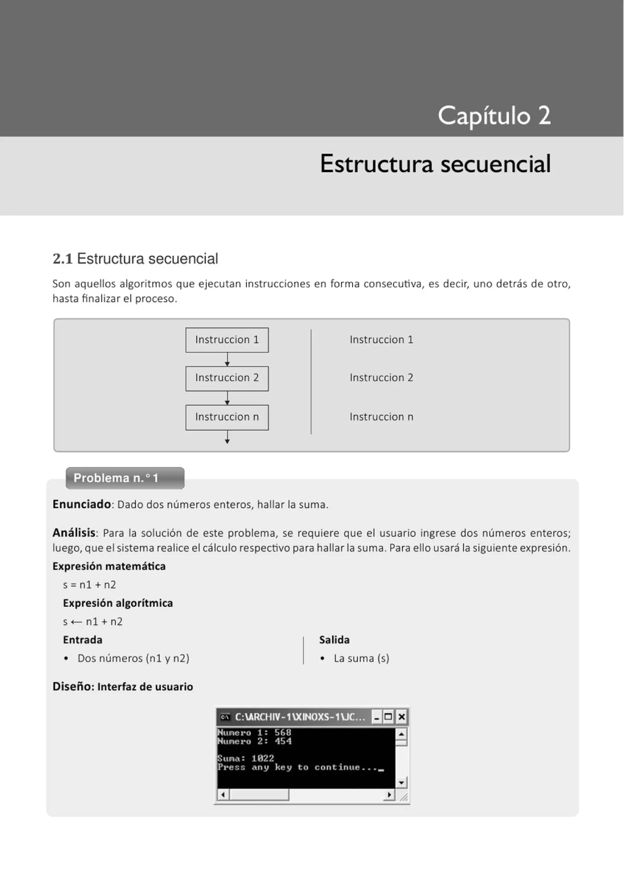 Estructura secuencial
2.1 Estructura secuencial
Son aquellos algoritmos que ejecutan instrucciones en forma consecutiva, es decir, uno detrás de otro,
hasta finalizar el proceso.
lnstruccion 1 lnstruccion 1
l
lnstruccion 2 lnstruccion 2
l
lnstruccion n tnstruccion n
l
Problema n.o 1
·- - - - - - - - - -
Enunciado: Dado dos números enteros, hallar la suma.
Análisis: Para la solución de este problema, se requiere que el usuario ingrese dos números enteros;
luego, que el sistema realice el cálculo respectivo para hallar la suma. Para ello usará la siguiente expresión.
Expresión matemática
s=nl+n2
Expresión algorítmica
s <- n1 + n2
Entrada
• Dos números (nl y n2)
Diseño: Interfaz de usuario
Salida
• La suma (s)
, ; C:ARCHIV-1XINOXS-1.J(.;~ I¡]EJ
 
