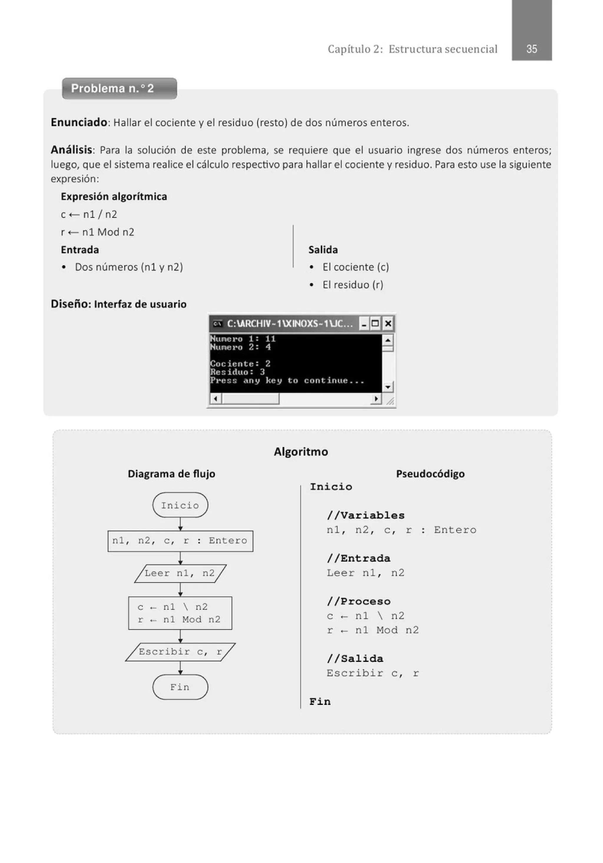 Capítulo 2: Estructura secuencial
Enunciado: Hallar el cociente y el residuo (resto) de dos números enteros.
Análisis: Para la solución de este problema, se requiere que el usuario ingrese dos números enteros;
luego, que el sistema realice el cálculo respectivo para hallar el cociente y residuo. Para esto use la siguiente
expresión:
Expresión algorítmica
c<-nl /n2
r +- nl Mod n2
Entrada
• Dos números (nl y n2)
Diseño: Interfaz de usuario
Salida
• El cociente (e)
• El residuo (r)
, , C:ARCHIV-1XINOXS-1UC.:3J sea
Hunct•o 1 : 11
'Nune l'O 2 : 4
Cocie nt e : 2
Rc~iduo: 3
J>l't::::: .,rty kt~y l.c• c:ltfltirlttt! ••
Algoritmo
Diagrama de flujo Pseudocódigo
( Inicio )
¡
nl , n2 , e , r . Entero
.
l
/ Leer nl , n2j
!
e - nl  n2
r - nl Mod n2
!
/Escribir e , r/
¡
( Fin )
Inicio
//Variables
nl , n2 , e , r : Entero
//Entrada
Leer nl , n2
//Proceso
e - nl  n2
r - nl Mod n2
//Salida
Esc rib i r e , r
Fin
 