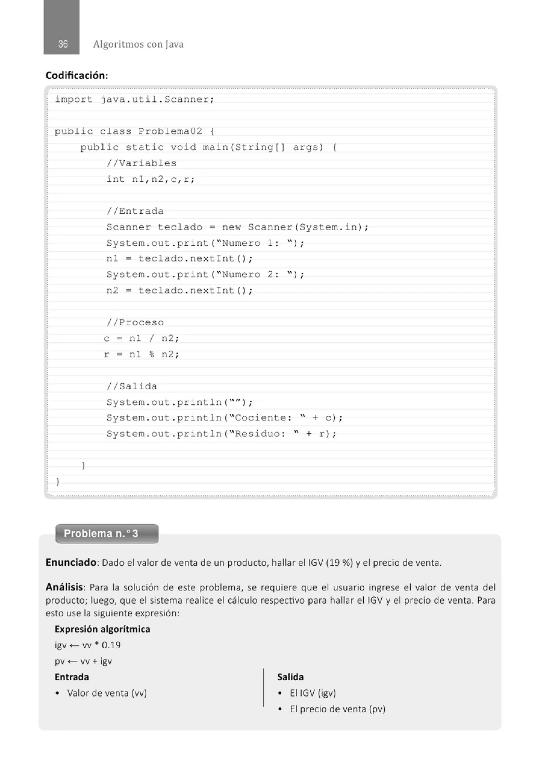 Algoritmos con java
Codificación:
import java . util . Scanner;
public class Problema02 {
}
public stati c void main(Stri ng[] args) {
//Variables
}
int nl , n2 , c , r ;
//Entrada
Scanner teclado= new Scanner (System . in ) ;
System . out . pr i nt( "Numero 1 : " ) ;
nl = teclado . nex tint() ;
System . out . pri nt ("Numero 2 : " ) ;
n2 = teclado . nextint() ;
//Proceso
e = n l 1 n2 ;
r = n l % n2 ;
//Salida
System . out . pr i ntln( "" ) ;
System . out . pri ntln( "Coci ente : " +e ) ;
System . out . println( " Residuo : " + r) ;
Problema n.o3
Enunciado: Dado el valor de venta de un producto, hallar eiiGV (19 %) y el precio de venta.
Análisis: Para la solución de este problema, se requiere que el usuario ingrese el valor de venta del
producto; luego, que el sistema realice el cálculo respectívo para hallar el IGV y el precio de venta. Para
esto use la siguiente expresión:
Expresión algorítmica
igv +- w * 0.19
pv <- w + igv
Entrada
• Valor de venta (vv)
Salida
• EIIGV (igv)
• El precio de venta (pv)
 