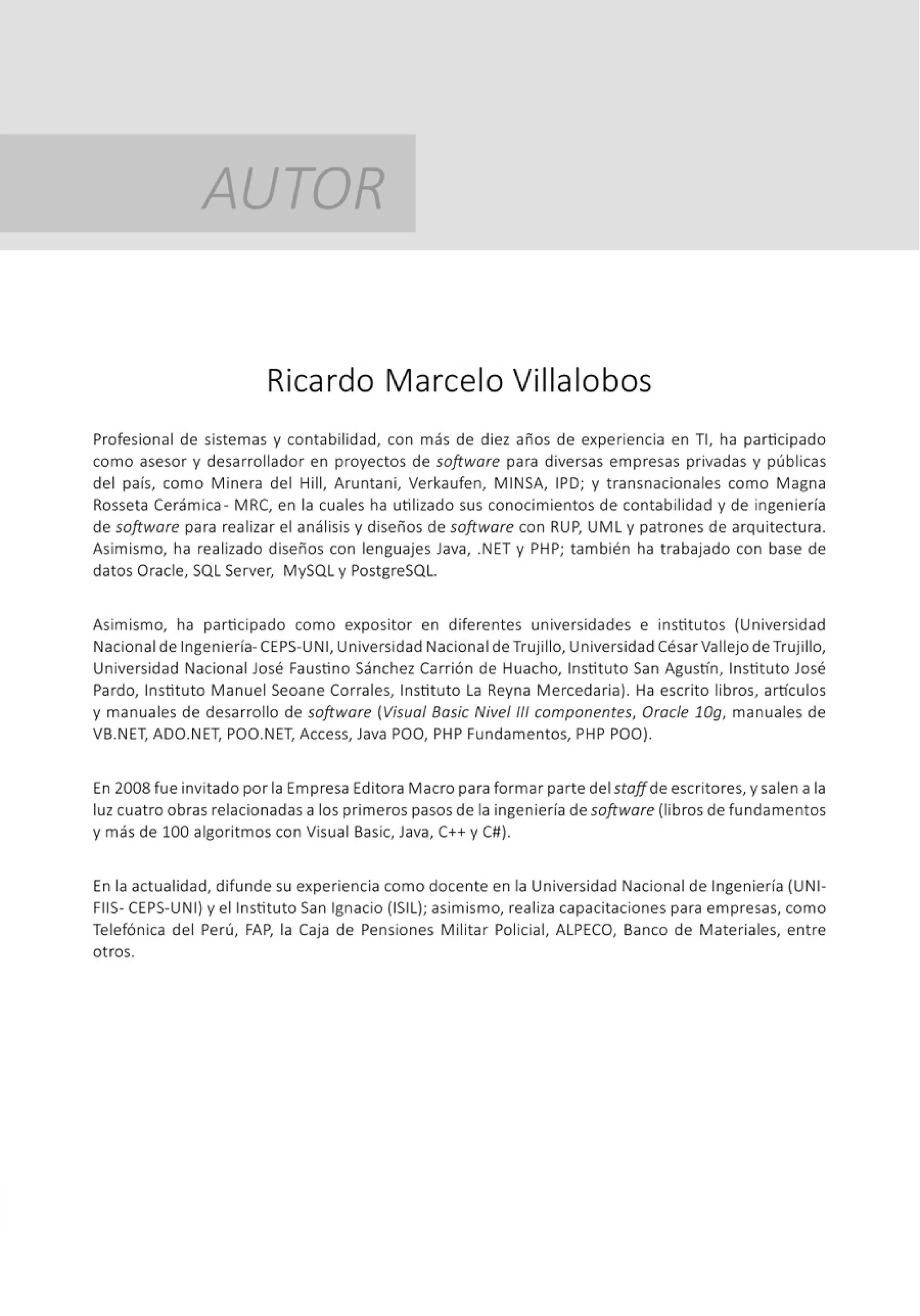 AUTOR
Ricardo Marcelo Villalobos
Profesional de sistemas y contabilidad, con más de diez años de experiencia en TI, ha participado
como asesor y desarrollador en proyectos de software para diversas empresas privadas y públicas
del país, como Minera del Hill, Aruntani, Verkaufen, MINSA, IPD; y t ransnacionales como Magna
Rosseta Cerámica - MRC, en la cuales ha utilizado sus conocimientos de contabilidad y de ingeniería
de software para realizar el análisis y diseños de software con RUP, UML y patrones de arquitectura.
Asimismo, ha realizado diseños con lenguajes Java, .NET y PHP; también ha trabajado con base de
datos Oracle, SQL Server, MySQL y PostgreSQL.
Asimismo, ha participado como expositor en diferentes universidades e institutos (Universidad
Nacional de Ingeniería-CEPS-UN 1, Universidad Nacional de Trujillo, Universidad CésarVallejo de Trujillo,
Universidad Nacional José Faustino Sánchez Carrión de Huacho, Instituto San Agustín, Instituto José
Pardo, Instituto Manuel Seoane Corrales, Instituto la Reyna Mercedaria). Ha escrito libros, artículos
y manuales de desarrollo de software (Visual Bosic Nivel/l/ componentes, Orocle 10g, manuales de
VB.NET, ADO.NET, POO.NET, Access, Java POO, PHP Fundamentos, PHP POO).
En 2008 fue invitado por la Empresa Editora Macro para formar parte del stoffde escritores, y salen a la
luz cuatro obras relacionadas a los primeros pasos de la ingeniería de software (libros de fundamentos
y más de 100 algoritmos con Visual Basic, Java, C++ y Cll).
En la actualidad, difunde su experiencia como docente en la Universidad Nacional de Ingeniería (UNI-
FIIS- CEPS-UNI) y el Instituto San Ignacio (ISIL); asimismo, realiza capacitaciones para empresas, como
Telefónica del Perú, FAP, la Caja de Pensiones Militar Policial, ALPECO, Banco de Materiales, entre
otros.
 
