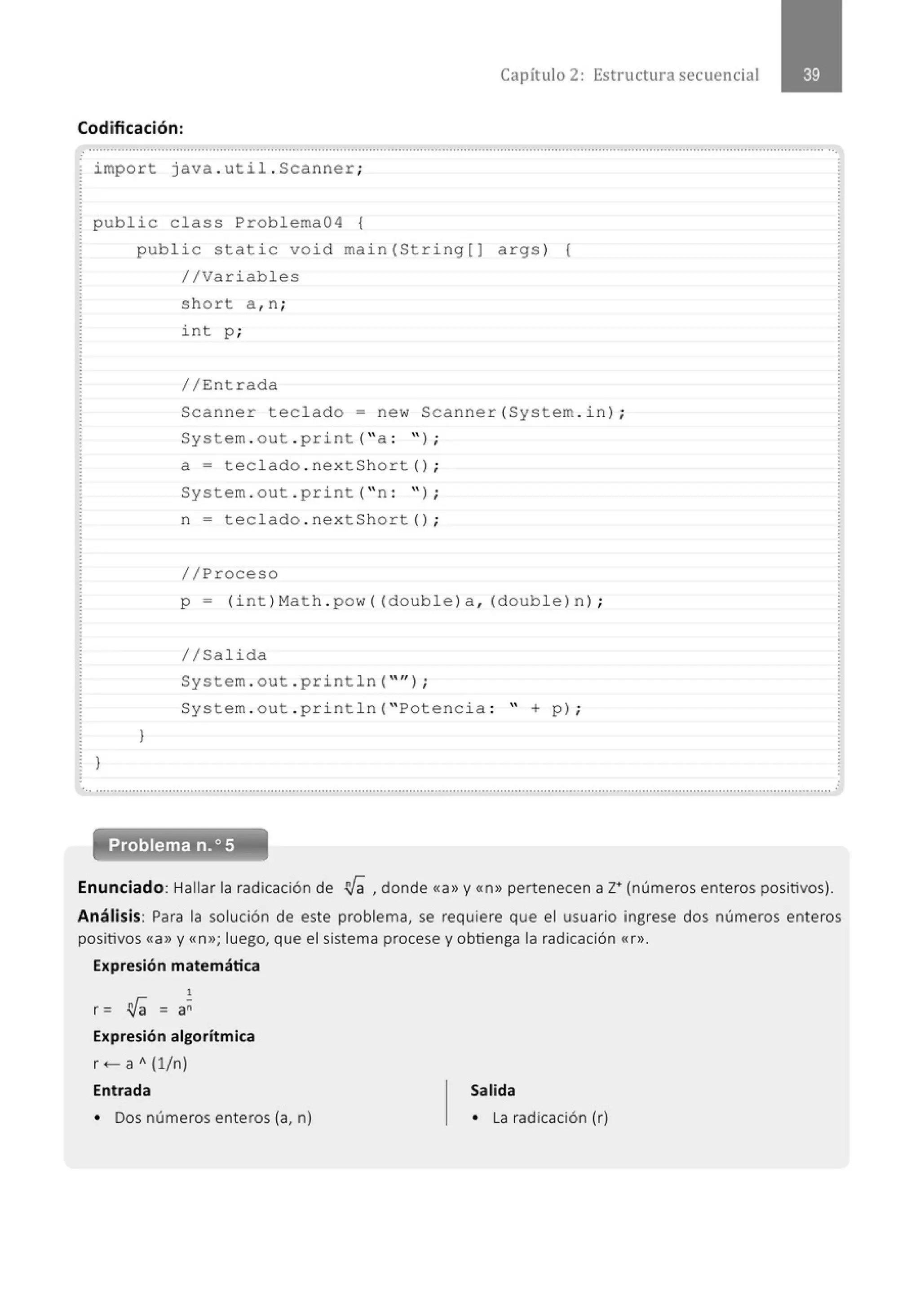 Capítulo 2: Estructura secuencial
Codificación:
import java . util . Scanner;
public class Problema04 {
)
public stati c void main(Stri ng[] args) {
//Variables
)
short a , n ;
int p ;
//Entrada
Scanne r teclado= new Scanner(System . i n) ;
System . out . print( "a : ");
a = tecl ado . nextShort() ;
System . out . print ("n : ");
n = tecl ado . nextShort() ;
//Proceso
p = (int ) Math . pow ((double) a , (double) n) ;
//Salida
System . out . println( "" l ;
System . out . pri ntln( " Potencia : " + p ) ;
.............................................................................................................................................................................................................
Enunciado: Hallar la radicación de !l[a , donde <<a» y«n>> pertenecen a z• (números enteros positivos).
Análisis: Para la solución de este problema, se requiere que el usuario ingrese dos números enteros
positivos «a>> y «n>>; luego, que el sistema procese y obtienga la radicación «r>>.
Expresión matemática
1
r = !l[a = a~
Expresión algorítmica
r+- a A (1/n)
Entrada
• Dos números enteros (a, n)
Salida
• La radicación (r)
 