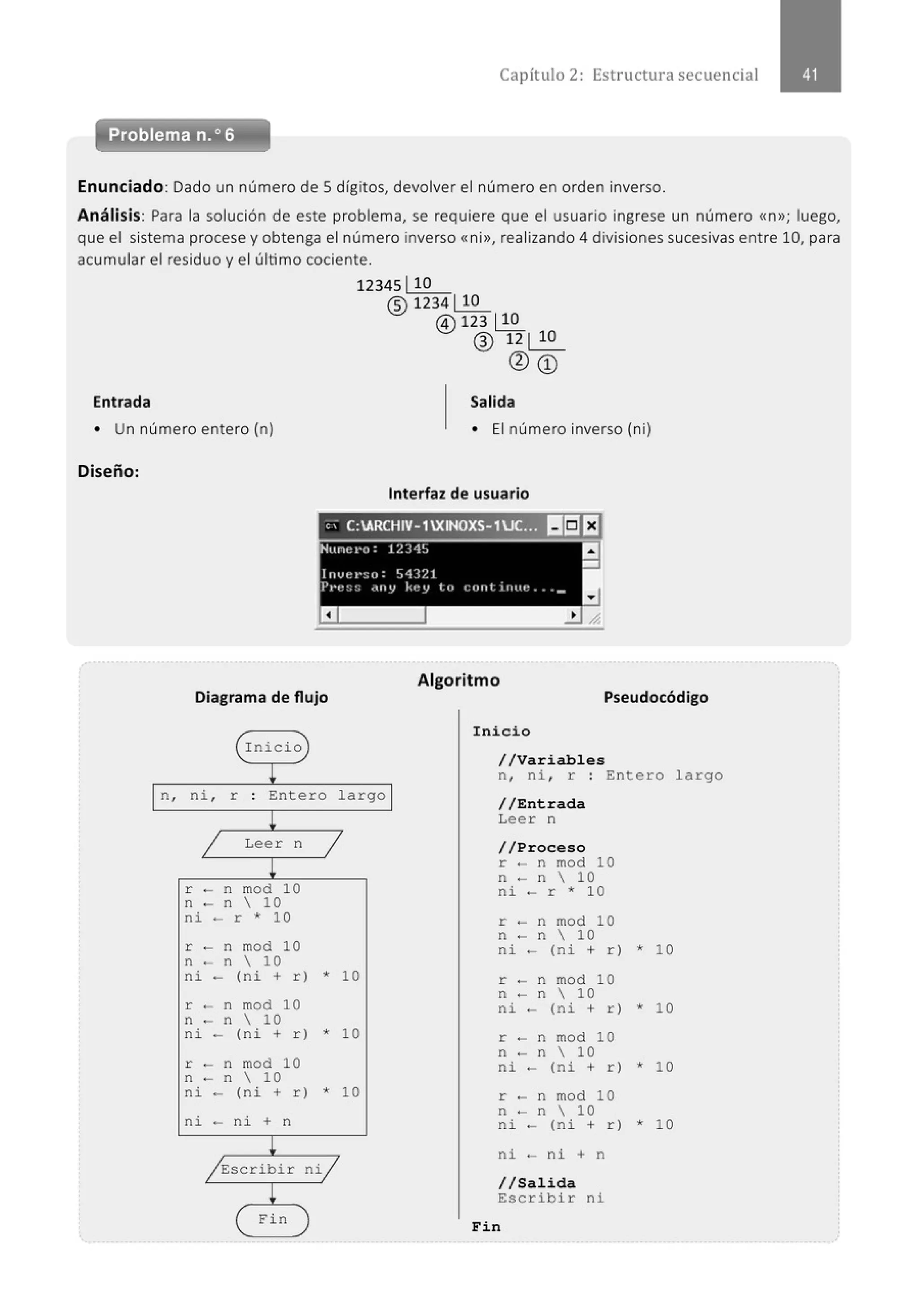 Capít ulo 2 : Estructura secuencial
Problema n.o 6
Enunciado: Dado un número de Sdígitos, devolver el número en orden inverso.
Análisis: Para la solución de este problema, se requiere que el usuario ingrese un número <<n>>; luego,
que el sistema procese y obtenga el número inverso <<ni>>, realizando 4 divisiones sucesivas entre 10, para
acumular el residuo y el último cociente.
12345110
® 1234110
@) 123 110
® 12 1 10
<Da:>
Entrada Salida
• Un número entero (n) • El número inverso (ni)
Diseño:
Interfaz de usuario
e; C:ARCHIV-1XINOXS-1UC..~ II!:JE1
Nunet•o: 1?.34~
a
-
l n vel'~o: 54321
Pl't::::; .uty kt!y lo cont i11t11: . . __
Diagrama de flujo
(r nicio
L
¡n, ni , r Entero largo ¡
!
j Leer n j
!
r - n mod 10
n - n  10
ni - r * 10
r - n mod 10
n - n  10
ni - (ni + r) * 10
r - n mod 10
n - n  10
ni - (ni + r) * 10
r - n mod 10
n - n  10
ni - (ni + r) * 10
ni - ni + n
/Escribir ni/
!
Fin
Algoritmo
Pseudocódigo
Inicio
//Variables
n, ni , r : Entero largo
//Entrada
Leer n
//Proceso
r - n mod 10
n - n  10
ni - r * 10
r - n mod 10
n - n  1 0
ni - (ni + r) * 10
r - n mod 10
n - n  10
ni - (ni + r) * 10
r - n mod 10
n - n  10
ni - (ni + r) * 1O
r - n mod 10
n - n  10
ni - (ni + r) * 1O
ni - ni + n
//Salida
Escribir ni
Fin
 