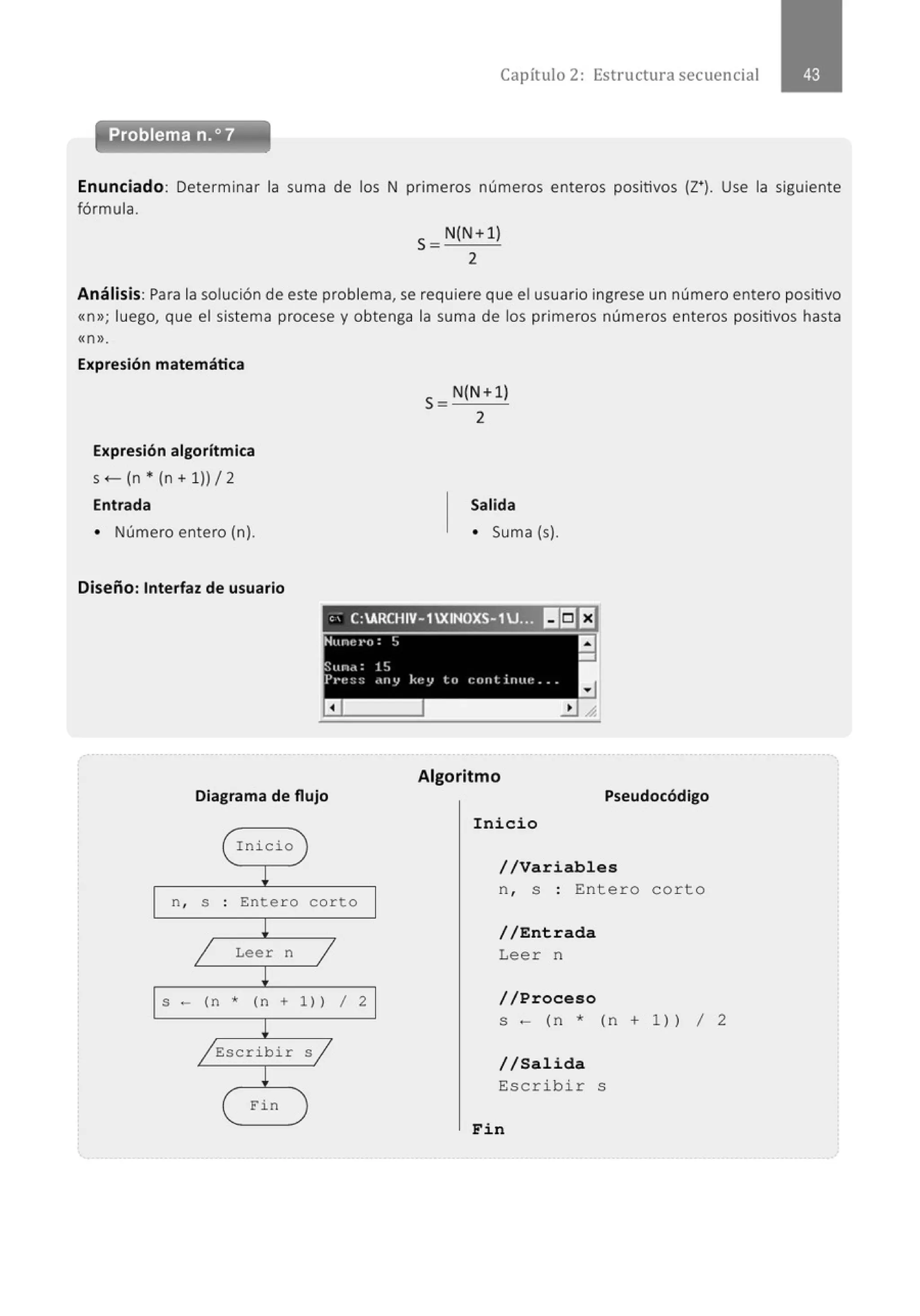 Capítulo 2: Estructura secuencial
Enunciado: Determinar la suma de los N primeros números enteros positivos (z•¡. Use la siguiente
fórmula.
S=N(N+l)
2
Análisis: Para la solución de este problema, se requiere que el usuario ingrese un número entero positivo
«n»; luego, que el sistema procese y obtenga la suma de los primeros números enteros positivos hasta
«n».
Expresión matemática
Expresión algorítmica
s +- (n • (n + 1)) 12
Entrada
• Número entero (n).
Diseño: Interfaz de usuario
S = N(N+l)
2
Salida
• Suma (s).
' ' C:ARCHIV-1XINOXS-1U... IIEIEJ
Diagrama de flujo
( Inicio )
~
n, S . Enter o corto
.
!
1 Leer n
1
!
S - (n * (n + 1)) 1
!
/ Escri bir s j
!
( Fin )
2
Algoritmo
Pseudocódigo
Inicio
//Variables
n , s : Entero cor to
//Entrada
Lee r n
//Proceso
s - (n * ( n + 1 )) 1 2
//Salida
Escribir s
Fin
 