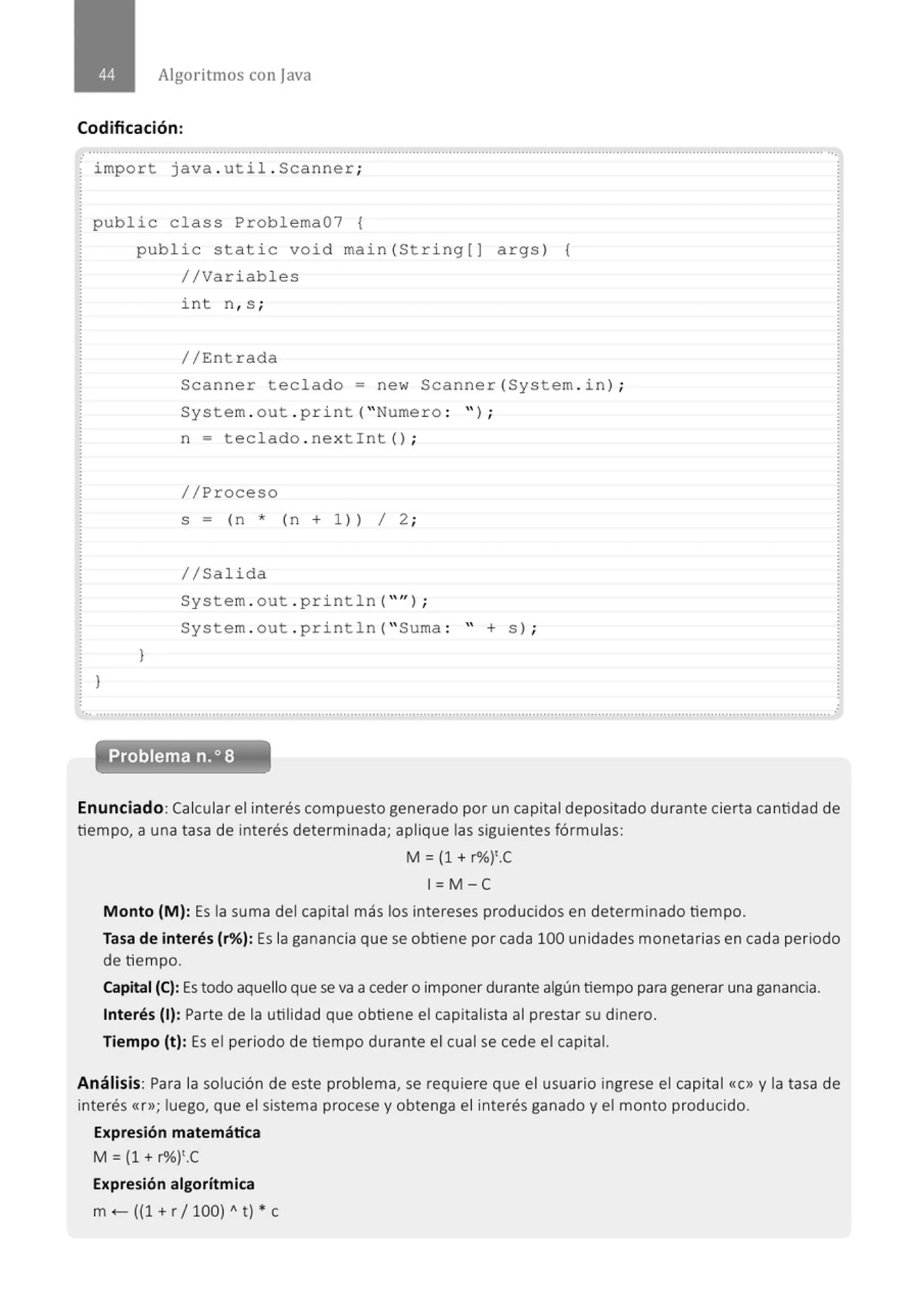 Algoritmos con java
Codificación:
......................................' ...............................................................................................................................' .......................................
import java. util . Scanner;
public class Problema07 {
}
public stati c void main (Stri ng[] args ) {
//Variables
J
i nt n, s ;
//Entrada
Scanner teclado= new Scanner (System . in ) ;
System . out . pr i nt( "Numero : " ) ;
n = t eclado . nex t int() ;
//Proceso
s = (n * (n + 1)) 1 2 ;
1/Salida
System . out . print ln("'') ;
System . out . pr i ntln( " Suma : " + s ) ;
Problema n.o 8
Enunciado: Calcular el interés compuesto generado por un capital depositado durante cierta cantidad de
tiempo, a una tasa de interés determinada; aplique las siguientes fórmulas:
M = {1 + r%)'.C
1= M -e
Monto (M): Es la suma del capital más los intereses producidos en determinado tiempo.
Tasa de interés (r%): Es la ganancia que se obtiene por cada 100 unidades monetarias en cada periodo
de tiempo.
capital (C):Es todo aquello que se va a ceder o imponer durante algún tiempo para generar una ganancia.
Interés (1): Parte de la utilidad que obtiene el capitalista al prestar su dinero.
Tiempo (t): Es el periodo de tiempo durante el cual se cede el capital.
Análisis: Para la solución de este problema, se requiere que el usuario ingrese el capital «C» y la tasa de
interés «r»; luego, que el sistema procese y obtenga el interés ganado y el monto producido.
Expresión matemática
M = {1 + r"lo)'.C
Expresión algorítmica
m <- ({1 + r1100) A t) * e
 
