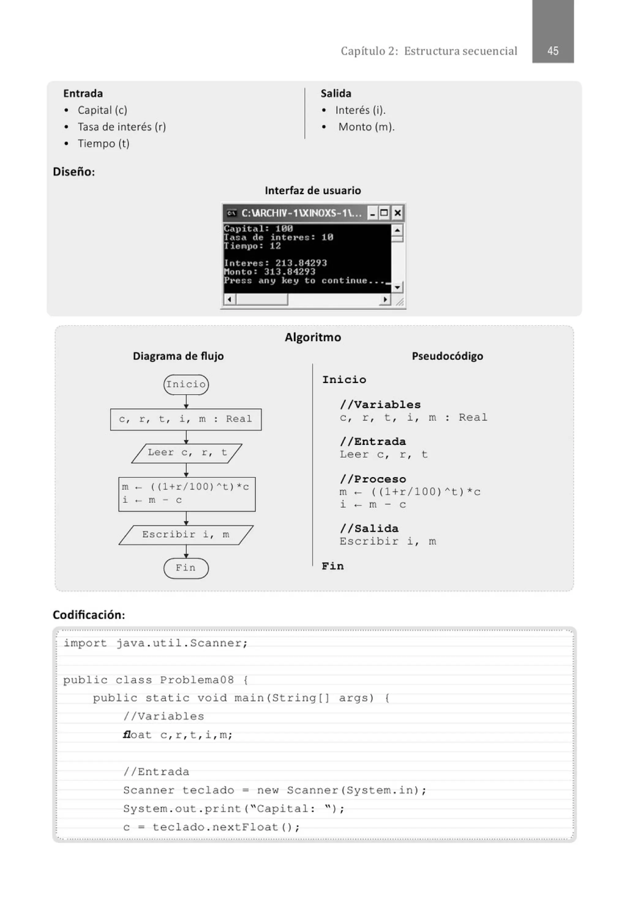Entrada
• Capital (e)
• Tasa de interés (r)
• Tiempo (t)
Diseño:
Diagrama de flujo
(rnicio
)
~
e , r , t , i , m . Real
.
!
/ Leer e , r , t /
~
m- ((l +r/100 ) ~t ) *c
i - m - e
!
/ Escribir i , m /
!
( Fin )
Codificación:
Capítulo 2: Estructura secuencial
Salida
• Interés (i).
• Monto (m).
Interfaz de usuario
Algoritmo
Pseudocódigo
Inicio
//Variables
e , r , t , i , m : Rea l
//Entrada
Leer e , r , t
//Proceso
m- ((l +r/ l OQ)A t)*c
i - m - e
//Salida
Es crib i r i , m
Fin
..........................................................................................................................................................................................................··.
impo r t java . uti l . Scanner ;
public c l ass Prob l ema08 {
publ ic sta tic void main (St ring[) args ) {
//Variabl es
.tloat c , r , t , i , m;
// Entrada
Scanne r teclado= new Scanne r( System . i n) ;
System . out . p r i nt ("Capital : " ) ;
e= tecl ado . ne xtFl oat () ;
......................................................................................................................................................." .........................·~ .........................
 