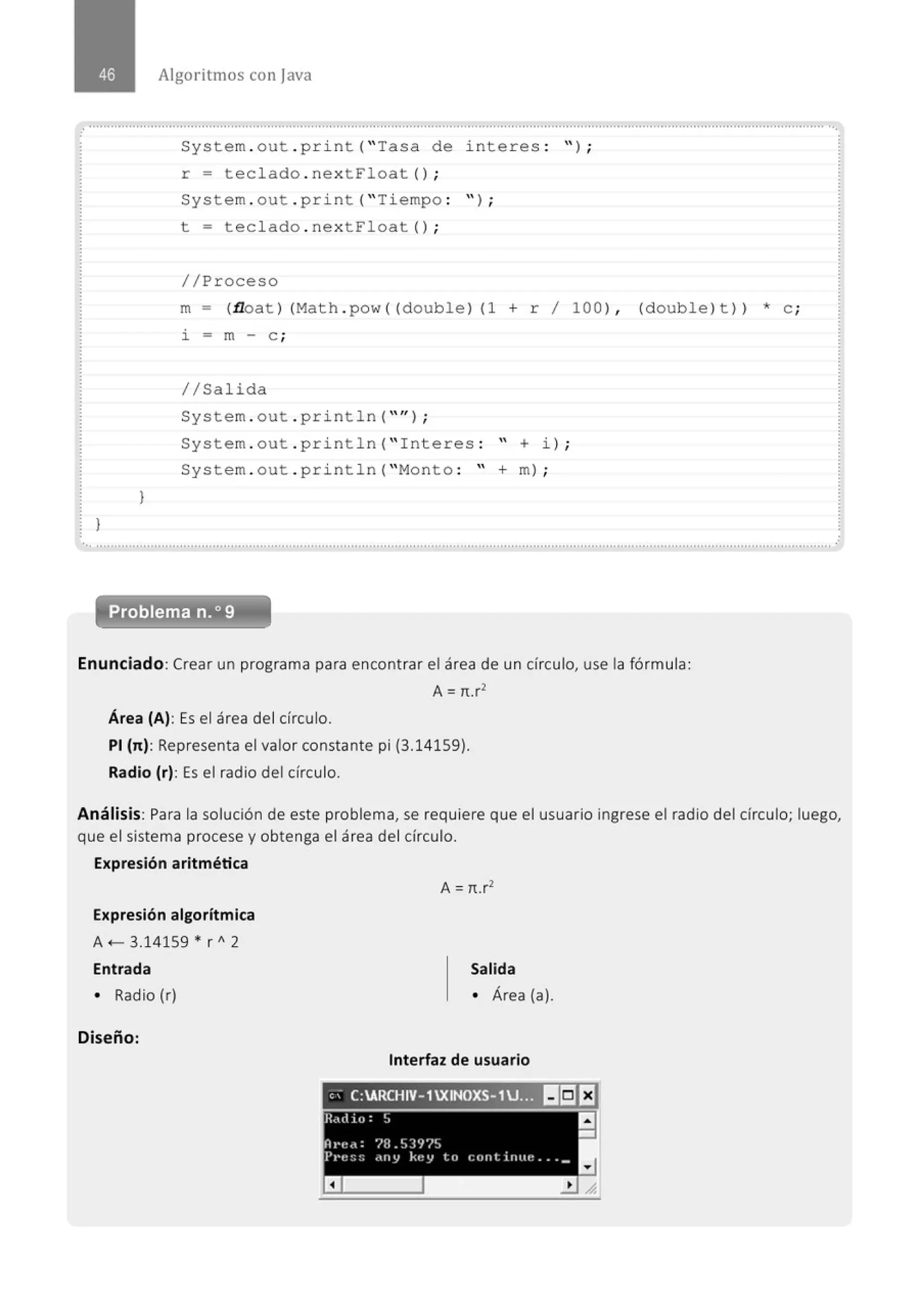 }
)
Algoritmos con java
System . out . p rint ("Tasa de i nt eres : ");
r = t e clado . ne xtFloat () ;
System . out . p ri nt ("Ti empo : '' ) ;
t = t eclado . ne xtFl oat () ;
// Proceso
m - (.tloat )(Math . pow((double )(l + r 1 100), (doub le ) t )) *e;
i - m - e ;
1/Salida
System . out . p ri nt l n ("" ) ;
System . out . println ("I nteres : " + i) ;
System . out . println ("Monto : " + m) ;
... .......................................................................................................................................................................................................... .
Problema n.o 9
Enunciado:Crear un programa para encontrar el área de un círculo, use la fórmula:
A = n.r2
Área (A): Es el área del círculo.
PI (n): Representa el valor constante pi (3.14159).
Radio (r): Es el radio del círculo.
Análisis: Para la solución de este problema, se requiere que el usuario ingrese el radio del círculo; luego,
que el sistema procese y obtenga el área del círculo.
Expresión aritmética
Expresión algoritmica
A.- 3.14159 • r A 2
Entrada
• Radio (r)
Diseño:
A= n.r2
Salida
• Área (a).
Interfaz de usuario
" - C:ARCHIV-1XINOXS-1U.;~ I~EJ
R<,dio: ~ a
-
Jh·e<': ?B.!.,]<;/'/~,
P1•e:::~ <tny key to continue . .. _
a
 