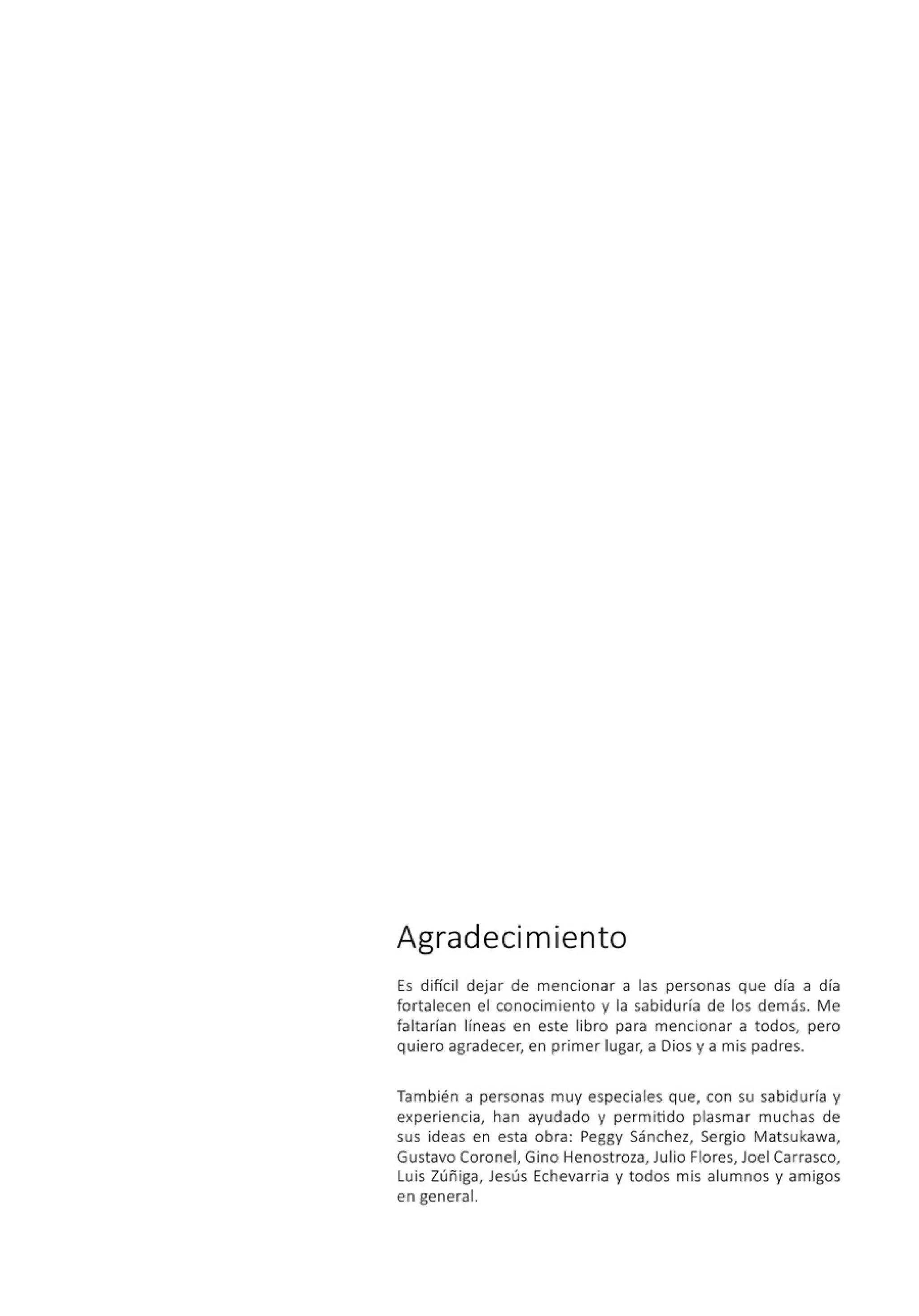 Agradecim iento
Es difícil dejar de mencionar a las personas que día a día
fortalecen el conocimiento y la sabiduría de los demás. Me
faltarían líneas en este libro para mencionar a todos, pero
quiero agradecer, en primer lugar, a Dios y a mis padres.
También a personas muy especiales que, con su sabiduría y
experiencia, han ayudado y permitido plasmar muchas de
sus ideas en esta obra: Peggy Sánchez, Sergio Matsukawa,
Gustavo Coronel, Gino Henostroza, Julio Flores, Joel Carrasco,
Luis Zúñiga, Jesús Echevarria y todos mis alumnos y am igos
en general.
 