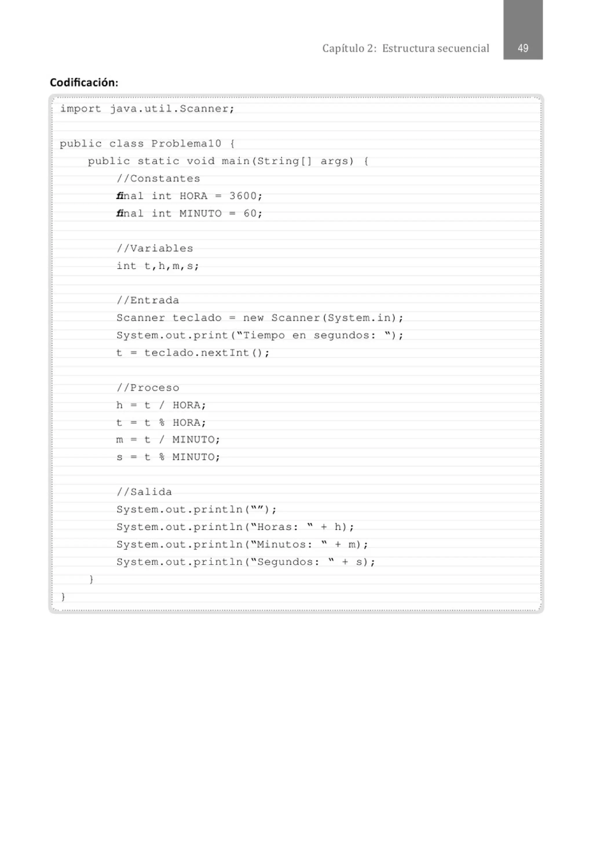 Capítulo 2: Estructura secuencial
Codificación:
. .............................................................................................................................................................................................................
import java . util . Scanner;
public class ProblemalO {
}
public static void main(String[J args) {
//Constantes
}
ñ nal int HORA - 3600 ;
ñ nal int MINUTO = 60 ;
//Variables
int t , h , m, s ;
//Entrada
Scanner teclado= new Scanner(System . in) ;
System . out . print( "Tiempo en segundos : " ) ;
t = teclado . nextint() ;
//Proceso
h - t 1 HORA;
t - t % HORA;
m - t 1 MINUTO;
S - t % MINUTO;
1/Salida
System . out . println( "" ) ;
System . out . println( " Horas : " + h) ;
System . out . println( "Minutos : " +m ) ;
System . out . println( " Segundos : " + s) ;
............................................................................................................................................................................................................
 
