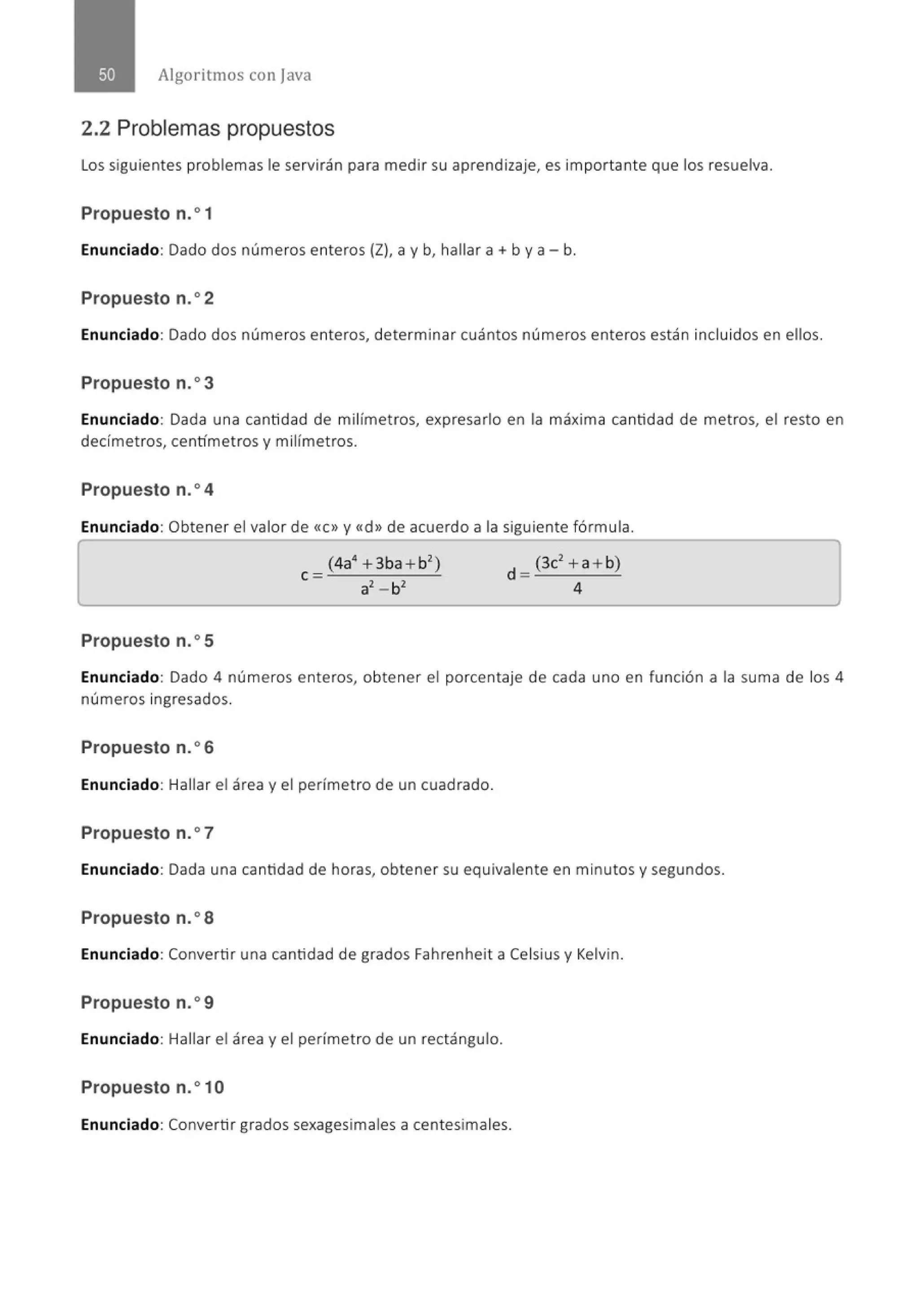 Algoritmos con j ava
2.2 Problemas propuestos
Los siguientes problemas le servirán para medir su aprendizaje, es importante que los resuelva.
Propuesto n.o1
Enunciado: Dado dos números enteros (Z), a y b, hallar a + by a- b.
Propuesto n.o2
Enunciado: Dado dos números enteros, determinar cuántos números enteros están incluidos en ellos.
Propuesto n.o3
Enunciado: Dada una cantidad de milímet ros, expresarlo en la máxima cantidad de metros, el resto en
decímetros, centímetros y milímetros.
Propuesto n.o4
Enunciado: Obtener el valor de «e>> y «d» de acuerdo a la siguiente fórmula.
Propuesto n.o5
Enunciado: Dado 4 números enteros, obtener el porcentaje de cada uno en función a la suma de los 4
números ingresados.
Propuesto n.o6
Enunciado: Hallar el área y el perímetro de un cuadrado.
Propuesto n.o7
Enunciado: Dada una cantidad de horas, obtener su equivalente en minutos y segundos.
Propuesto n.o8
Enunciado: Convertir una cantidad de grados Fahrenheit a Celsius y Kelvin.
Propuesto n.o9
Enunciado: Hallar el área y el perímetro de un rectángulo.
Propuesto n.o1O
Enunciado: Convertir grados sexagesimales a centesimales.
 