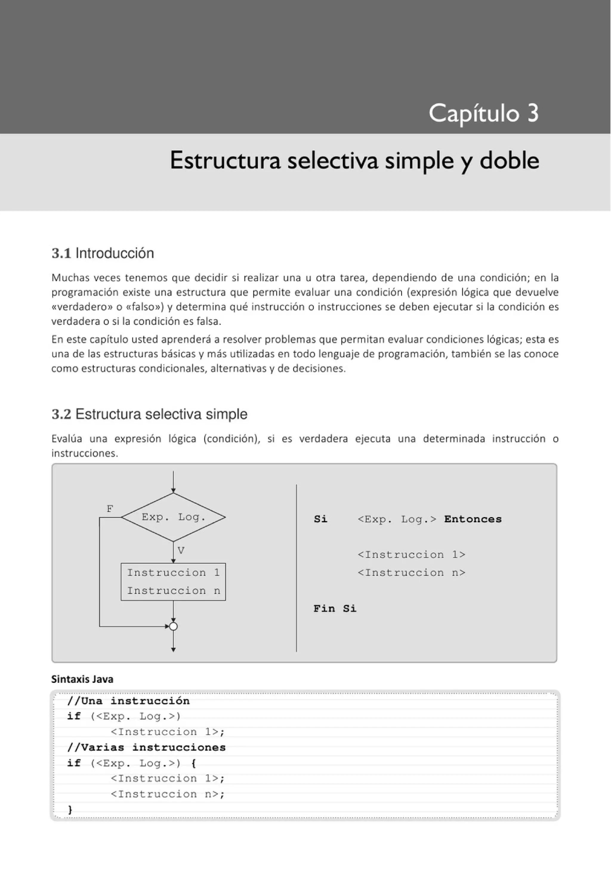 Estructura selectiva simple y doble
3.11ntroducción
Muchas veces tenemos que decidir si realizar una u otra tarea, dependiendo de una condición; en la
programación existe una estructura que permite evaluar una condición (expresión lógica que devuelve
«verdadero» o <<falso») y determina qué instrucción o instrucciones se deben ejecutar si la condición es
verdadera o si la condición es falsa.
En este capítulo usted aprenderá a resolver problemas que permitan evaluar condiciones lógicas; esta es
una de las estructuras básicas y más utilizadas en todo lenguaje de programación, también se las conoce
como estructuras condicionales, alternativas y de decisiones.
3.2 Estructura selectiva simple
Evalúa una expresión lógica (condición), SI es verdadera ejecuta una determinada inst rucción o
instrucciones.
F
Exp . Log . Si <Exp . Log . > Entonces
V <Instruccion 1>
Instruccion 1 <Instruccion n>
Instruccion n
Fin Si
Sintaxis Java
.···iJu~~ ···¡~-~t:-~~~-~ i 6~ ······················································································································································
if (<Exp . Log . >)
<Instruccion 1>;
//Varias instrucciones
if (<Exp . Log . >) {
<Instruccion 1>;
<Instruccion n> ;
}
..............................................................................................................................................................................................................
 