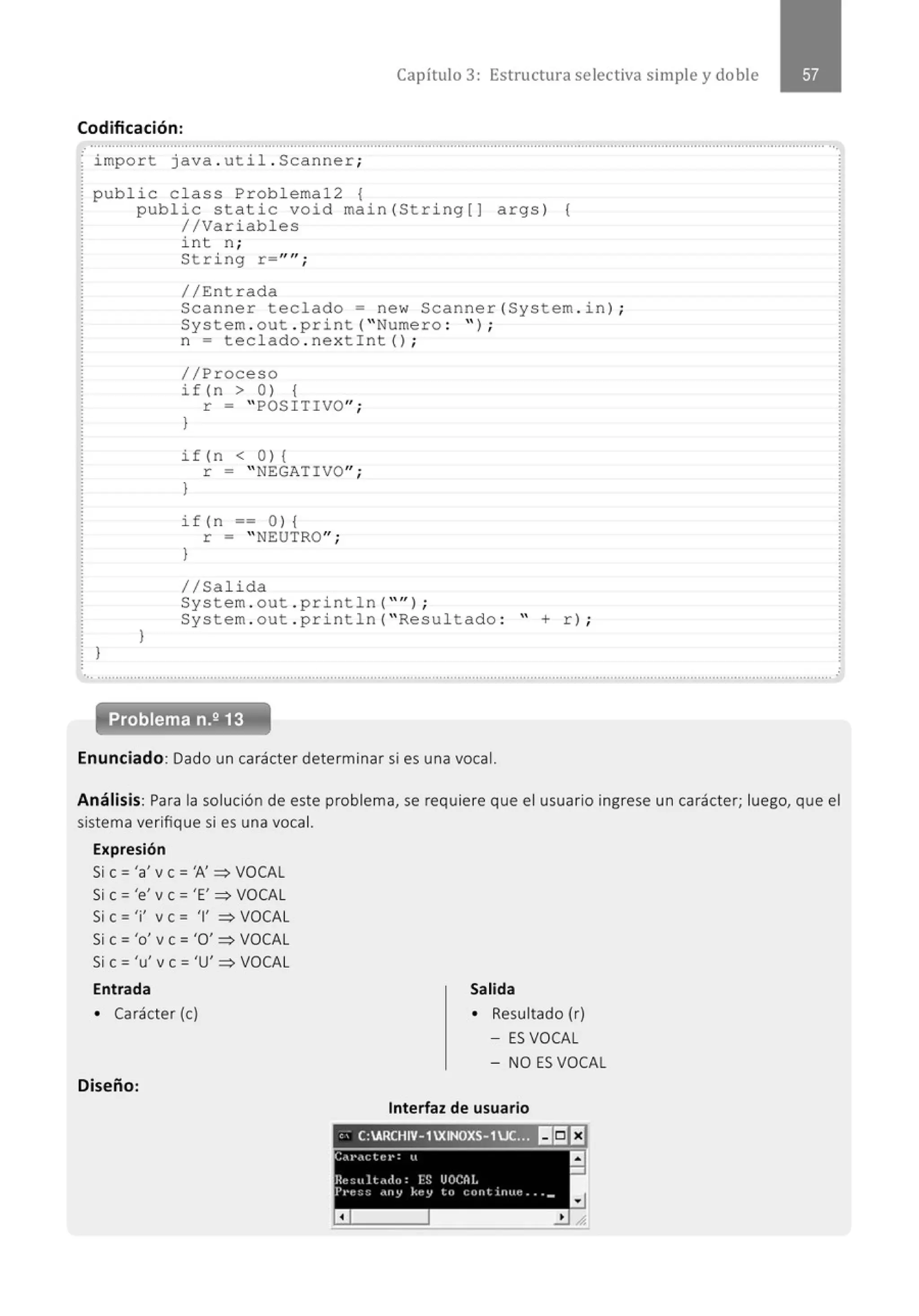 Capítulo 3: Estructura selectiva simple y doble
Codificación:
............................................................................................................................................................................................................
import java . uti l . Scanner ;
public c lass Pr ob l ema12 {
public static void main (String[) args ) {
//Variab les
1
}
i nt n;
Str i ng r = ""¡
//Entrada
Scanne r teclado= new Scanne r( System . i n) ;
System . out . print ("Nume ro : '' ) ;
n = tecl ado . ne xtint () ;
//Proceso
if ( n > 0 ) {
r = " POSITIVO";
}
if ( n < 0 ) {
r = " NEGATIVO";
}
i f (n == O ) {
r = " NEUTRO";
}
1/Salida
System . out . println ("" J ;
System . out . println (" Re sultado : " + r) ;
... ........................................................' ..........................................................................................................................' .......................
Enunciado: Dado un carácter determinar si es una vocal.
Análisis: Para la solución de este problema, se requiere que el usuario ingrese un carácter; luego, que el
sistema verifique si es una vocal.
Expresión
Si e = 'a' ve = 'A'~ VOCAL
Si e = 'e' v e = 'E' ~ VOCAL
Si e = 'i' v e = T ~ VOCAL
Si e= 'o' ve ='O'~ VOCAL
Si e= 'u' ve= 'U' ~VOCAL
Entrada
• Carácter (e)
Diseño:
Salida
• Resultado (r)
- ES VOCAL
- NO ES VOCAL
Interfaz de usuario
,; C:ARCHIV- 1XINOXS- 1.JC... I!II:IEJ
c(,,..,ctt~~·= u a
...
l~c~ttlt,du: lS UOCAL
}'I'C~~ dllY kcy tu CUIIlillliC ••• _
a
 