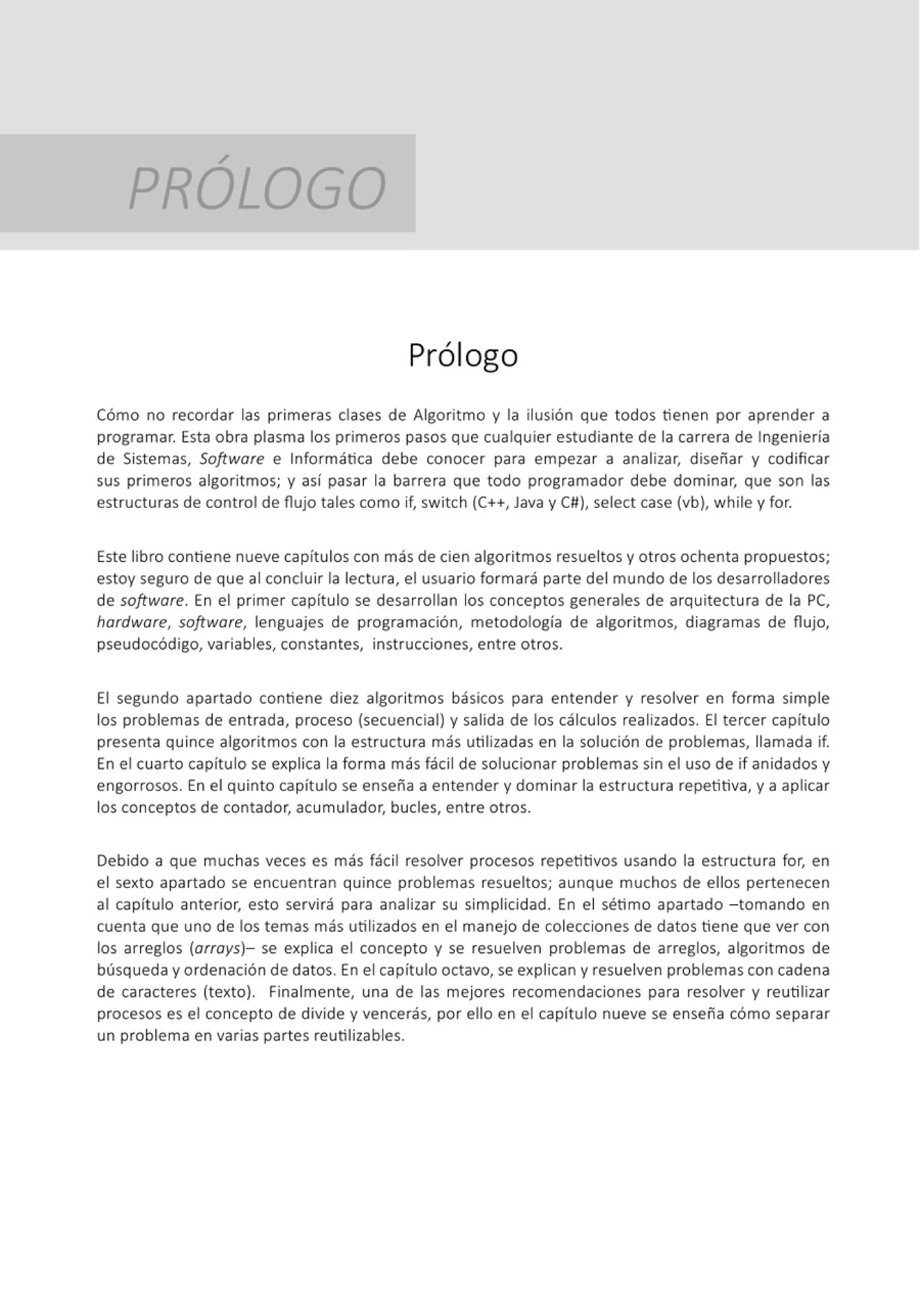 /
PROLOGO
Prólogo
Cómo no recordar las primeras clases de Algoritmo y la ilusión que todos tienen por aprender a
programar. Esta obra plasma los primeros pasos que cualquier estudiante de la carrera de Ingeniería
de Sistemas, Software e Informática debe conocer para empezar a analizar, diseñar y codificar
sus primeros algoritmos; y así pasar la barrera que todo programador debe dominar, que son las
estructuras de control de flujo tales como if, switch (C++, Java y C#), select case (vb), while y for.
Este libro contiene nueve capítulos con más de cien algoritmos resueltos y otros ochenta propuestos;
estoy seguro de que al concluir la lectura, el usuario formará parte del mundo de los desarrolladores
de software. En el primer capítulo se desarrollan los conceptos generales de arquitectura de la PC,
hardware, software, lenguajes de programación, metodología de algoritmos, diagramas de flujo,
pseudocódigo, variables, constantes, instrucciones, entre otros.
El segundo apartado contiene diez algoritmos básicos para entender y resolver en forma simple
los problemas de ent rada, proceso (secuencial) y salida de los cálculos realizados. El tercer capítulo
presenta quince algoritmos con la estructura más utilizadas en la solución de problemas, llamada if.
En el cuarto capítulo se explica la forma más fácil de solucionar problemas sin el uso de if anidados y
engorrosos. En el quinto capítulo se enseña a entender y dominar la est ructura repetitiva, y a aplicar
los conceptos de contador, acumulador, bucles, entre otros.
Debido a que muchas veces es más fácil resolver procesos repetitivos usando la estructura for, en
el sexto apartado se encuentran quince problemas resueltos; aunque muchos de ellos pertenecen
al capítulo anterior, esto servirá para analizar su simplicidad. En el sétimo apartado - tomando en
cuenta que uno de los temas más utilizados en el manejo de colecciones de datos tiene que ver con
los arreglos (arrays)- se explica el concepto y se resuelven problemas de arreglos, algoritmos de
búsqueda y ordenación de datos. En el capítulo octavo, se explican y resuelven problemas con cadena
de caracteres (texto). Finalmente, una de las mejores recomendaciones para resolver y reutilizar
procesos es el concepto de divide y vencerás, por ello en el capítulo nueve se enseña cómo separar
un problema en varias partes reutilizables.
 