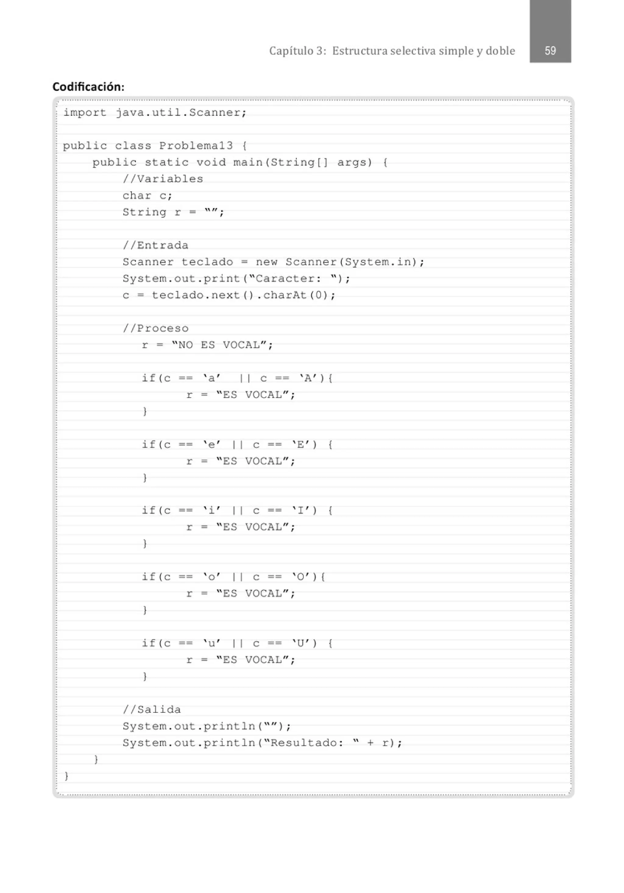 Capítulo 3: Estructura selectiva simple y doble
Codificación:
...............................................................................................................................................................................................................
; import java . util.Scanner;
¡ public class Problemal3 {
public static void main(String[]
//Variables
args) {
}
}
char e ;
String r -
//Entrada
""·
'
Scanner teclado= new Scanner(System . in) ;
System . out . print( "Caracter : " ) ;
e= teclado . next() . charAt(OJ ;
//Proceso
r = " NO ES VOCAL";
if (C ' a ' 11 e == ' A' ) {
r = " ES VOCAL";
}
if (C ' e ' 1 1 e == ' E ' ) {
r = " ES VOCAL";
}
if (e ' i , 1 1 e == ' I ' ) {
r = " ES VOCAL";
}
if (e == ' o ' 1 1 e == ' O' l {
r = " ES VOCAL";
}
if (C ' u' 1 1 e == ' u' l {
r = " ES VOCAL";
}
1/Salida
System . out . println( "'' ) ;
System . out . println( " Resultado : " + r) ;
•.. ··········································································································································································································.
 