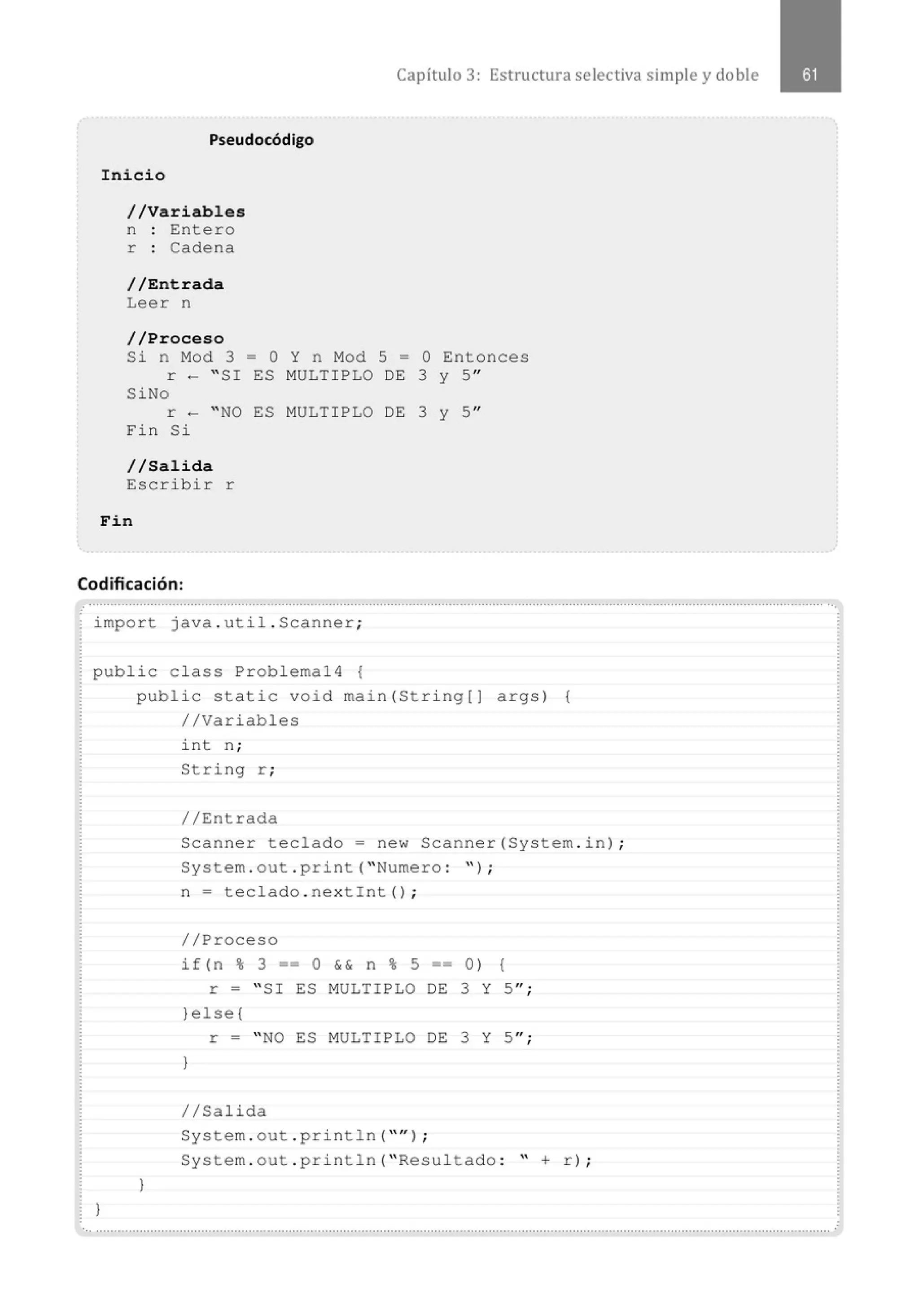Pse udocódigo
Inicio
//Variables
n Entero
r : Cadena
//Entrada
Leer n
//Proceso
Capítulo 3: Estructura selectiva simple y doble
Si n Mod 3 = O Y n Mod 5 = O Entonces
r - " SI ES MULTIPLO DE 3 y 5"
SiNo
r - "NO ES MULTIPLO DE 3 y 5"
Fin Si
1/Salida
Escri bir r
Fin
Codificación:
import java . util . Scanner;
public class Problemal4 {
}
public static void main(String[] args) {
//Variables
1
int n;
String r ;
//Entrada
Scanner teclado= new Scanner(System . in) ;
System . out . print( " Numero : '' ) ;
n = teclado . nextint() ;
//Proceso
if(n% 3 ==O && n% 5 == 0) {
r = " SI ES MULTIPLO DE 3 Y 5";
}else{
r = " NO ES MULTIPLO DE 3 Y 5";
}
1/Salida
System . out . println( "'' ) ;
System . out . println( " Resultado : " + r) ;
 
