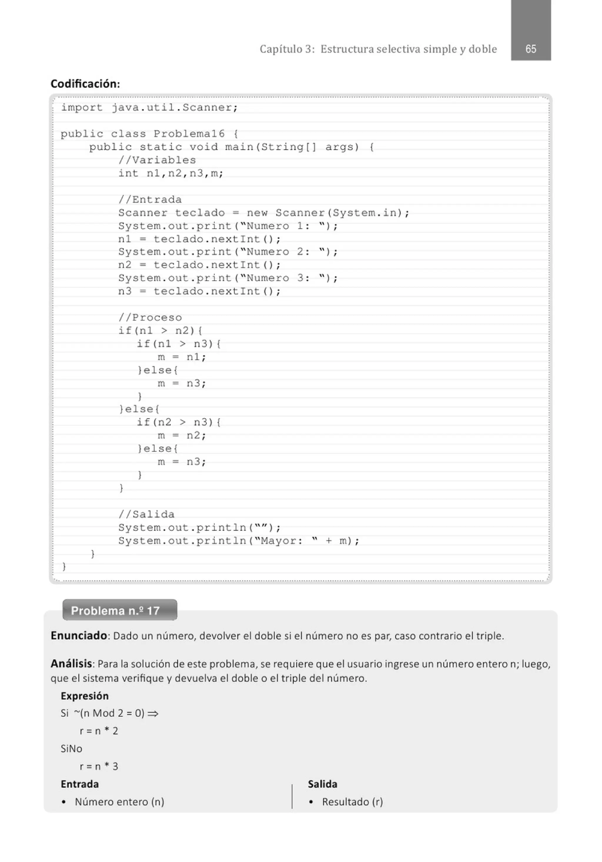 Capítulo 3: Estructura selectiva simple y doble
Codificación:
...........................................................................................................................................................................................................•.
· import java . ut i l. Scanner;
public class Problema16 {
)
public static void main(Stri ng[J args) {
//Variables
)
int nl , n2 , n3 , m;
//Entrada
Scanner teclado= new Scanner(System . in ) ;
System . out . print( "Numero 1 : " ) ;
nl = teclado . nex tint() ;
System . out . print( "Numero 2 : '' ) ;
n2 = tec lado . nextint() ;
System . out . pr i nt( "Numero 3 : " ) ;
n3 = teclado . nextint() ;
//Proceso
if(nl > n2){
if(nl > n3) {
m - n l ;
)e l se{
m = n3 ;
}
)else{
if (n2 > n3) {
m - n2 ;
)el se{
m = n3 ;
)
)
1/Salida
System . out . println( "'' ) ;
System . out . println( "Mayor : " +m) ;
........................................." .................................................................................................................................................................
Problema n.2 17
Enunciado: Dado un número, devolver el doble si el número no es par, caso contrario el triple.
.
Análisis:Para la solución de este problema, se requiere que el usuario ingrese un número entero n; luego,
que el sistema verifique y devuelva el doble o el triple del número.
Expresión
Si -(n Mod 2 = O)~
r =n * 2
SiNo
r =n * 3
Entrada
• Número entero (n)
Salida
• Resultado (r)
 