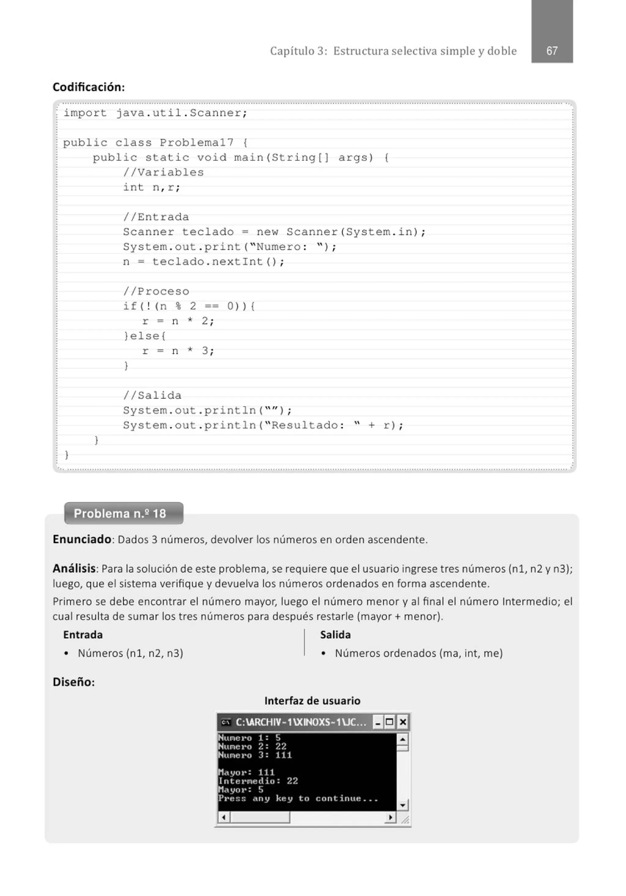 Capítulo 3: Estructura selectiva simple y doble
Codificación:
~· ·¡;;;·p·~·~;;..··j·~·~·~ :·~·;; ii .
...s·~·~·~·~·~·~·;·..···........·....··········........···..············.......···········..·····......···....···..···......···......·····..········
¡public class Problema17 {
'
}
public stat i c void main (Stri ng[J args) {
//Variables
}
int n, r ;
//Entrada
Scanner teclado= new Scanner(System . in );
System . out . pri nt( " Numero : " ) ;
n = t eclado . nex tint ();
//Proceso
i f ( ! (n % 2 -- O) ) {
r = n * 2 ;
}else{
r = n * 3 ;
}
1!Salida
System . out . println( "" ) ;
System . out . println( " Resultado : " + r) ;
Enunciado: Dados 3 números, devolver los números en orden ascendente.
Análisis:Para la solución de este problema, se requiere que el usuario ingrese tres números (nl, n2 y n3);
luego, que el sistema verifique y devuelva los números ordenados en forma ascendente.
Primero se debe encontrar el número mayor, luego el número menor y al final el número Intermedio; el
cual resulta de sumar los tres números para después restarle (mayor+ menor).
Entrada Salida
• Números (nl, n2, n3)
Diseño:
• Números ordenados (ma, int, me)
Interfaz de usuario
'; C:ARCHIV-1XINOXS-1JC.
:fj l!!iJEJ
Nune t•o 1 ; ~
Hunel'o 2: 22
Nunt~a·o J : 111
M.t')U .. : 111
lntel'nediu: 22
Mctyop: 5
Pl't:~::: .u1y kt!_y lo c:ont intw .. .
a
a
-
 