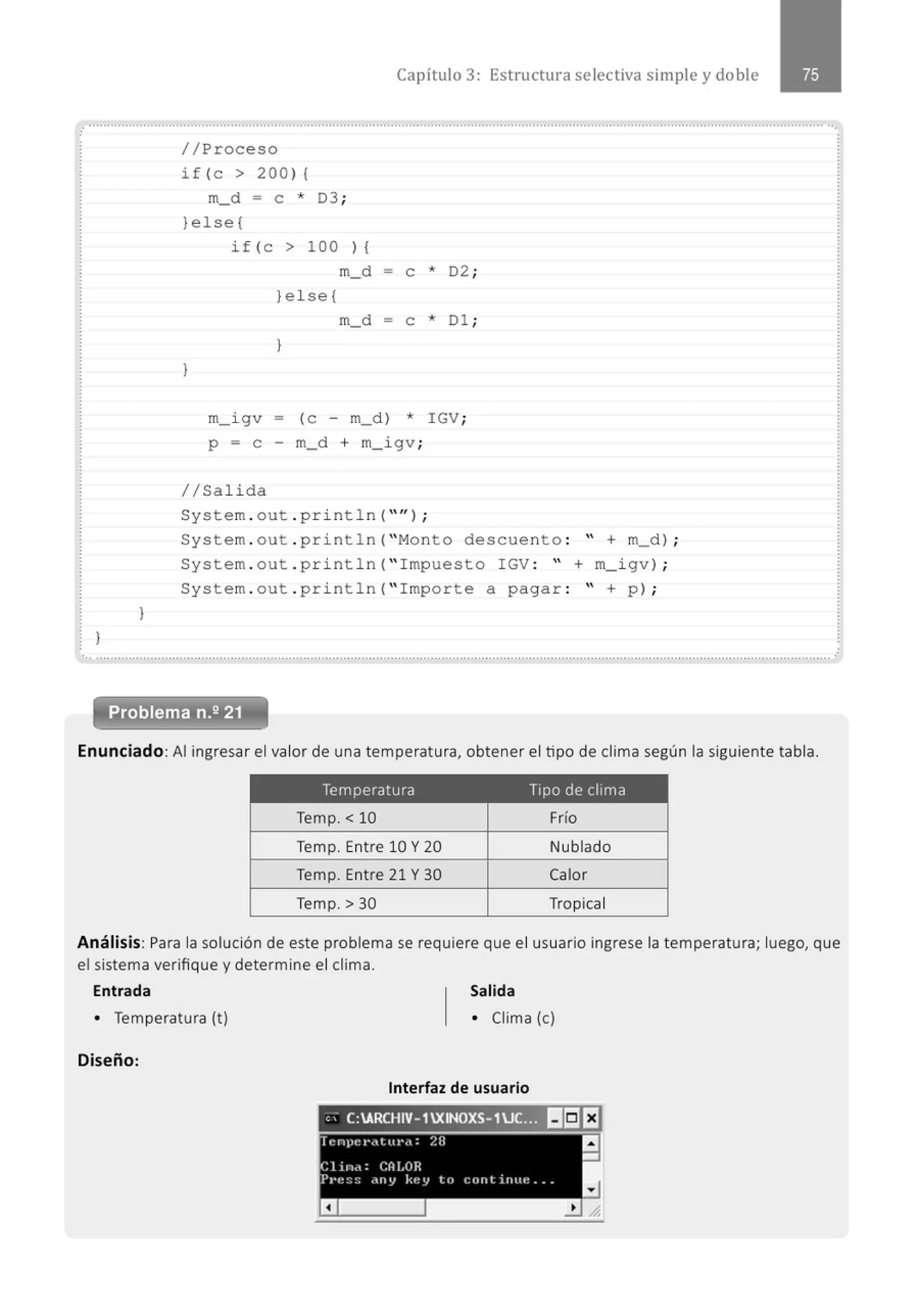 }
}
Capítulo 3: Estructura selectiva simple y doble
//Proceso
if(c > 200) (
m_d = e * 03 ;
}else(
if (c > 100 ) (
m_d - e *
}else (
D2 ·
'
}
m_d - e * Dl ;
}
m_igv - (e - m_d) * IGV;
p = e m_d + m_igv ;
//Salida
System . out . println( "'' ) ;
System . out . println( "Monto descuento : " + m_d) ;
System . out . println( "Impuesto IGV : " + m_igv) ;
System . out . println( "Importe a pagar : " + p) ;
... .......................................................................................................................................................................................................... .
Problema n.2 21
Enunciado:Al ingresar el valor de una temperatura, obtener el tipo de clima según la siguiente tabla.
Temperatura Tipo de clima
Temp. < 10 Frío
Temp. Entre 10 Y 20 Nublado
Temp. Entre 21 Y 30 Calor
Temp. > 30 Tropical
Análisis: Para la solución de este problema se requiere que el usuario ingrese la temperatura; luego, que
el sistema verifique y determine el clima.
Entrada Salida
• Temperatura (t) • Clima (e)
Diseño:
Interfaz de usuario
, ; C:ARCHIV-1XINOXS-1uc.::)I!I!5JI:J
cnpet•cttut•ct: 28
a
-
Clinrt: CA!.OR
P1·t~:;:: .uty k•~ Y tu e out iruu~ ..
a
 