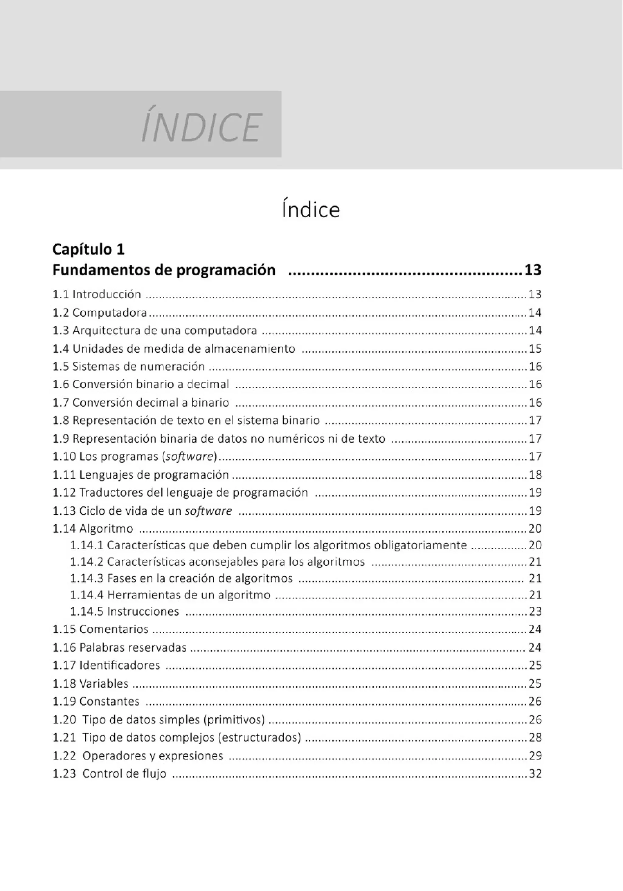 /
INDICE
/
1nd ice
Capítulo 1
Fundamentos de programación ...................................................13
1.1 Introducción ................................................................................................................... 13
1.2 Computadora .................................................................................................................. 14
1.3 Arquitectura de una computadora ................................................................................ 14
1.4 Unidades de medida de almacenamiento .................................................................... 15
1.5 Sistemas de numeración ...................................................................... ........................ 16
1.6 Conversión binario a decimal ........................................................................................ 16
l.7 Conversión decimal a binario ........................................................................................ 16
1.8 Representación de texto en el sistema binario ............................................................. 17
1.9 Representación binaria de datos no numéricos ni de texto ......................................... 17
1.10 Los programas (software) ......................................................... .............. ......... ......... 17
1.11 Lenguajes de programación ......................................................................................... 18
1.12 Traductores del lenguaje de programación ................................................................ 19
1.13 Ciclo de vida de un software ....................................................................................... 19
1.14 Algoritmo ..................................................................................................................... 20
1.14.1 Características que deben cumplir los algoritmos obligatoriamente .................20
1.14.2 Características aconsejables para los algoritmos ............................................... 21
1.14.3 Fases en la creación de algoritmos .................................................................... 21
1.14.4 Herramientas de un algoritmo ............................................................................ 21
1.14.5 Instrucciones ....................................................................................................... 23
1.15 Comentarios ................................................................................................................. 24
1.16 Palabras reservadas ..................................................................................................... 24
1.17 Identificadores ............................................................................................................. 25
1.18 Variables .......................................................................................................................25
1.19 Constantes ................................................................................................................... 26
1.20 Tipo de datos simples (primitivos) .............................................................................. 26
1.21 Tipo de datos complejos (estructurados) ................................................................... 28
1.22 Operadores y expresiones .......................................................................................... 29
1.23 Control de fl ujo ........................................................................................................... 32
 