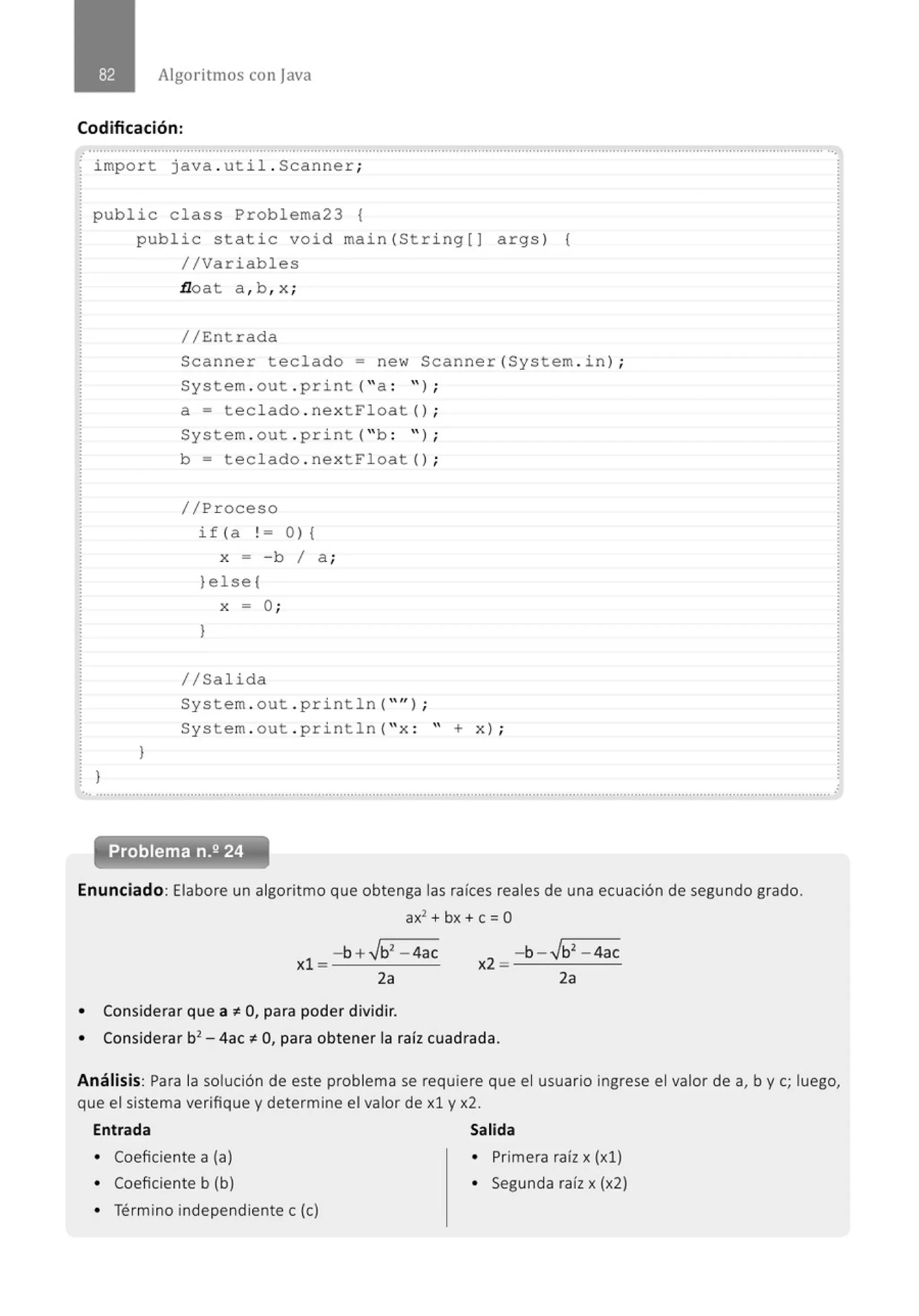 Algoritmos con java
Codificación:
.
.
.............................................' ...............................................................................................................................................' ...............
impo r t java . uti l . Scanner;
public class Prob lema23 {
}
public static void main (String[) args) {
//Variables
}
.tloat a , b ,x;
//Entrada
Scanner teclado= new Scanner(System . in ) ;
System . out . print( "a : " ) ;
a= tecl ado . nextFl oat () ;
System . out . pri nt( "b : " ) ;
b = tecl ado . next Fl oat () ;
//Proceso
if( a ! =O ){
x = - b 1 a ;
)else{
X = O;
)
//Sal ida
System . out . println( "'') ;
System . out . println( " x : '' + x) ;
..............................................................................................................................................................................................................
Enunciado: Elabore un algoritmo que obtenga las raíces reales de una ecuación de segundo grado.
ax2
+ bx + e= O
- b + .Jb2
- 4ac
xl = --:....___
2a
• Considerar que a ~O, para poder dividir.
- b - .Jb2
- 4ac
x2 = --:....___
2a
• Considerar b2
- 4ac ~ O, para obtener la raíz cuadrada.
Análisis: Para la solución de este problema se requiere que el usuario ingrese el valor de a, b y e; luego,
que el sistema verifique y determine el valor de xl y x2.
Entrada Salida
• Coeficiente a (a) • Primera raíz x (xl)
• Coeficiente b (b) • Segunda raíz x (x2)
• Término independiente e (e)
 
