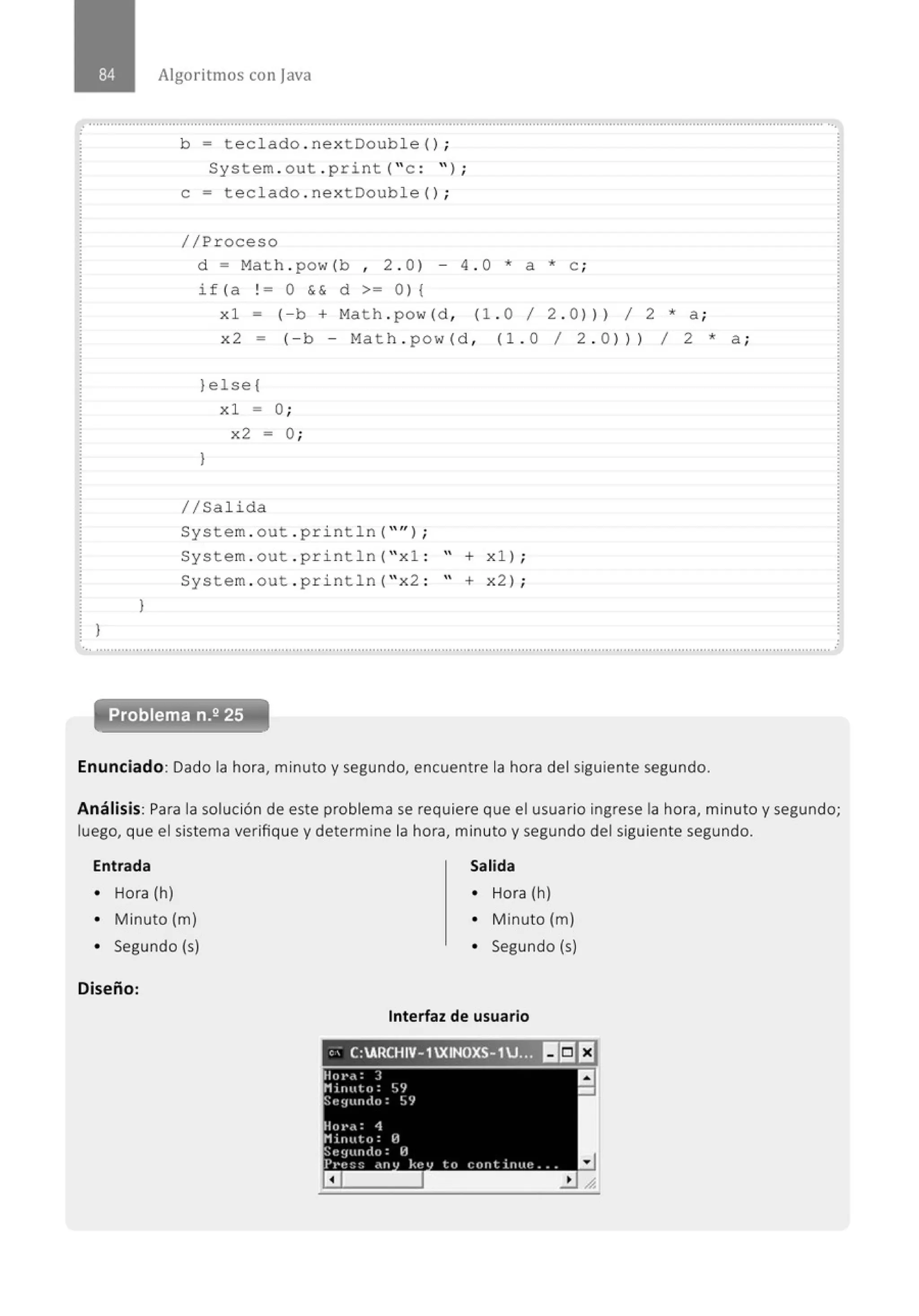 Algoritmos con java
.............................................................................................................' ......................................' ........................................................
}
}
b = teclado . nextDouble (} ;
System . out . print( " c : " ) ;
e= teclado . nextDouble(} ;
//Proceso
d = Math . pow(b , 2 . 0 } - 4 . 0 * a * e ;
i f (a ! = O & & d >= O} {
xl- (-b + Math . pow(d, (1. 0 1 2 . 0))) 1 2 *a;
x 2 - (- b - Ma t h . pow (d , (l. O 1 2 . O}} } 1 2 * a ;
}else{
l
xl = O;
x2 = O;
1/Salida
System . out . println( " " };
System . out . pri ntln( " xl : " + xl} ;
System . out . pri ntln( " x2 : " + x2} ;
Problema n.2 25
Enunciado: Dado la hora, minuto y segundo, encuentre la hora del siguiente segundo.
Análisis: Para la solución de este problema se requiere que el usuario ingrese la hora, minuto y segundo;
luego, que el sistema verifique y determine la hora, minuto y segundo del siguiente segundo.
Entrada
• Hora (h)
• Minuto (m)
• Segundo (s)
Diseño:
Salida
• Hora (h)
• Minuto (m)
• Segundo (s)
Interfaz de usuario
,, C:ARCHIV-1XINOXS- 1U.,~ ~~EJ
Hot•.,: ]
.Minuto: ~)e¡
'St~~flttiiiO: ~.'/
Hot•.,: 4
Minuto: 1:1
Sequndo: H
Pl'e:;:; •'"' kt:' lo cont itllte . . _
a
a
-
 