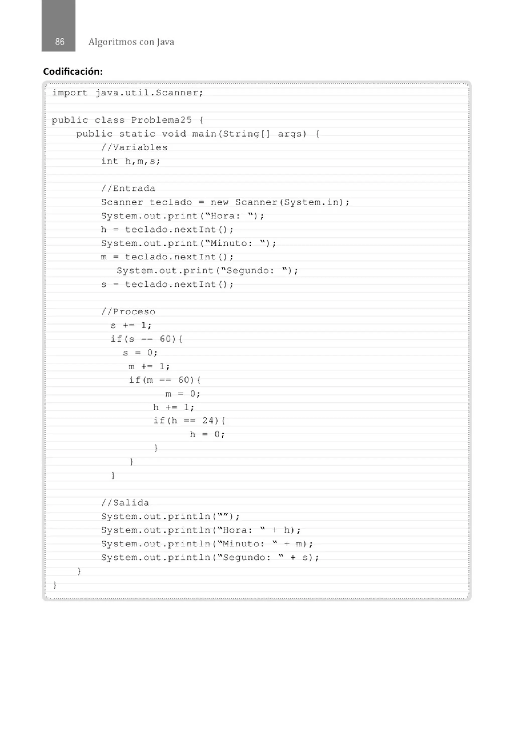 Algoritmos con java
Codificación:
............................................................................................................................................................................................................
.
import java . util . Scanner;
public class Problema25 {
}
public s t atic void main(S t ring[] args) {
//Vari ables
}
int h , m, s ;
//Entrada
Scanner tecl ado = new Scanner(System . i n) ;
System . out . print( " Hora : " ) ;
h = teclado . nextint() ;
System . out . print( "Minuto : " ) ;
m = teclado . nextint() ;
System . out . print( " Segundo : " ) ;
s = teclado . nextint() ;
//Proceso
S += 1 ;
if (S == 60) {
s = 0 ;
)
m += 1 ;
if(m == 60){
m = O;
h += 1 ;
)
if(h -- 24) {
h = O;
)
1/Salida
System . out . println( "" ) ;
System . out . println( " Hora : " + h) ;
System . out . println( "Minuto : " +m) ;
System . out . println( " Segundo : " + s) ;
 