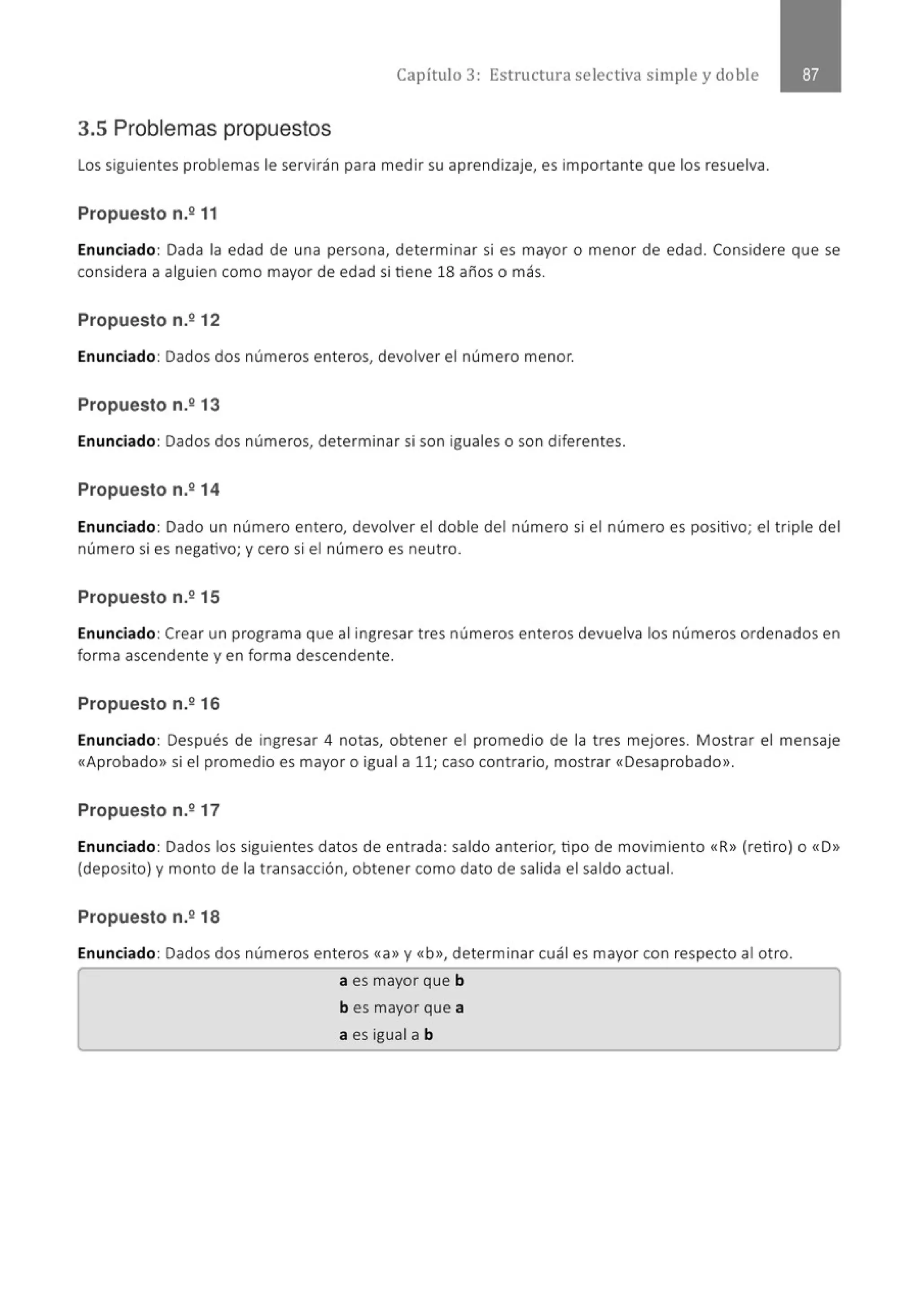Capítulo 3: Estructura selectiva simple y doble
3.5 Problemas propuestos
Los siguientes problemas le servirán para medir su aprendizaje, es importante que los resuelva.
Propuesto n.º 11
Enunciado: Dada la edad de una persona, determinar si es mayor o menor de edad. Considere que se
considera a alguien como mayor de edad si tiene 18 años o más.
Propuesto n.2 12
Enunciado: Dados dos números enteros, devolver el número menor.
Propuesto n.º 13
Enunciado: Dados dos números, determinar si son iguales o son diferentes.
Propuesto n.º 14
Enunciado: Dado un número entero, devolver el doble del número si el número es positivo; el triple del
número si es negativo; y cero si el número es neutro.
Propuesto n.2 15
Enunciado: Crear un programa que al ingresar tres números enteros devuelva los números ordenados en
forma ascendente y en forma descendente.
Propuesto n.º 16
Enunciado: Después de ingresar 4 notas, obtener el promedio de la tres mejores. Mostrar el mensaje
«Aprobado>> si el promedio es mayor o igual a 11; caso contrario, mostrar «Desaprobado».
Propuesto n.º 17
Enunciado: Dados los siguientes datos de entrada: saldo anterior, tipo de movimiento «R» (retiro) o «D»
(deposito) y monto de la transacción, obtener como dato de salida el saldo actual.
Propuesto n.2 18
Enunciado: Dados dos números enteros «a» y «b», determinar cuál es mayor con respecto al otro.
a es mayor que b
b es mayor que a
a es igual a b
 