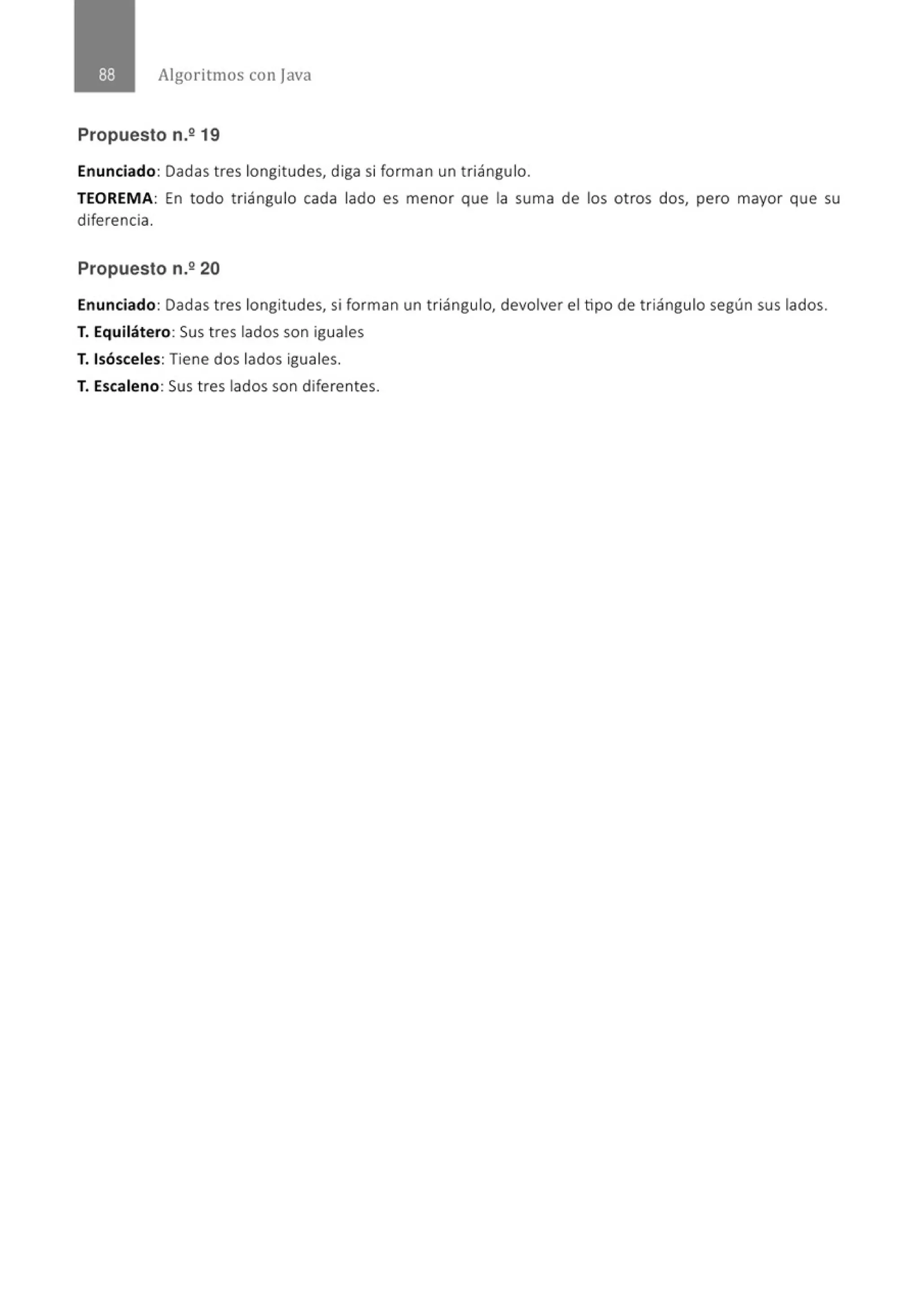 Algoritmos con java
Propuesto n.º 19
Enunciado: Dadas tres longitudes, diga si forman un t riángulo.
TEOREMA: En todo triángulo cada lado es menor que la suma de los otros dos, pero mayor que su
diferencia.
Propuesto n.2 20
Enunciado: Dadas tres longitudes, si forman un triángulo, devolver el tipo de triángulo según sus lados.
T. Equilátero: Sus tres lados son iguales
T. Isósceles: Tiene dos lados iguales.
T. Escaleno: Sus tres lados son diferentes.
 