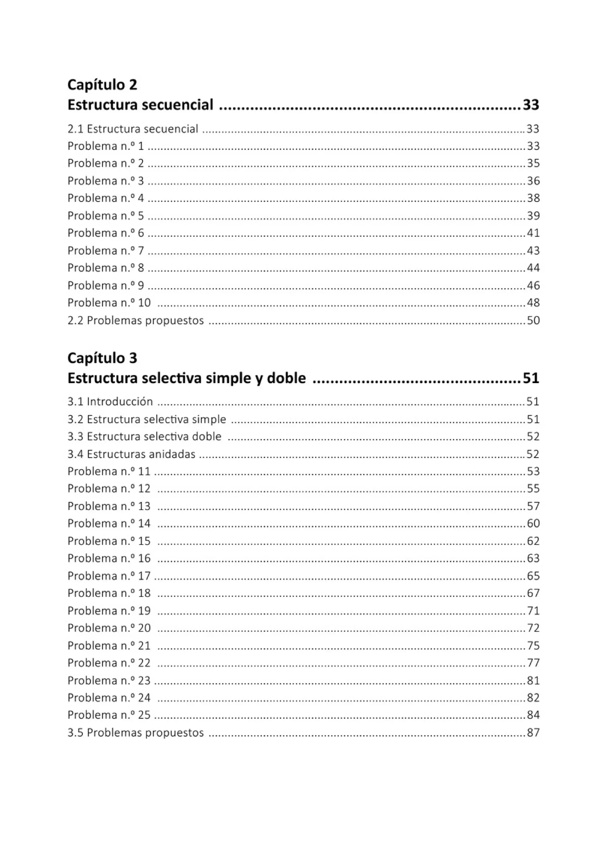 Capítulo 2
Estructura secuencial ....................................................................33
2.1 Estructura secuencial .....................................................................................................33
Problema n.0
1 ......................................................................................................................33
Problema n.0
2 ......................................................................................................................35
Problema n.0
3 ......................................................................................................................36
Problema n.0
4 ......................................................................................................................38
Problema n.0
5 ......................................................................................................................39
Problema n.0
6 ......................................................................................................................41
Problema n.0
7 ......................................................................................................................43
Problema n-" 8 ......................................................................................................................44
Problema n.0
9 ......................................................................................................................46
Problema n.0
10 ...................................................................................................................48
2.2 Problemas propuestos ...................................................................................................50
Capítulo 3
Estructura selectiva simple y doble ...............................................51
3.1 1
ntroducción ...............................................,...................................................................51
3.2 Estructura selectiva simple ............................................................................................51
3.3 Estructura selectiva doble .............................................................................................52
3.4 Estructuras anidadas ......................................................................................................52
Problema n.0
11 ..................................................................................................,.................53
Problema n.0
12 ...................................................................................................................55
Problema n.0
13 ...................................................................................................................57
Problema n.0
14 ...................................................................................................................60
Problema n.0
15 ...................................................................................................................62
Problema n.0
16 ...................................................................................................................63
Problema n.0
17 ....................................................................................................................65
Problema n.0
18 ...................................................................................................................67
Problema n.0
19 ...... ............................. ......... ......... ......... ................... ................... ..... ..71
Problema n.0
20 ...................................................................................................................72
Problema n.0
21 ................................................................................................................... 75
Problema n.0
22 ...................................................................................................................77
Problema n.0
23 ....................................................................................................................81
Problema n.0
24 ...................................................................................................................82
Problema n.0
25 ....................................................................................................................84
3.5 Problemas propuestos ...................................................................................................87
 