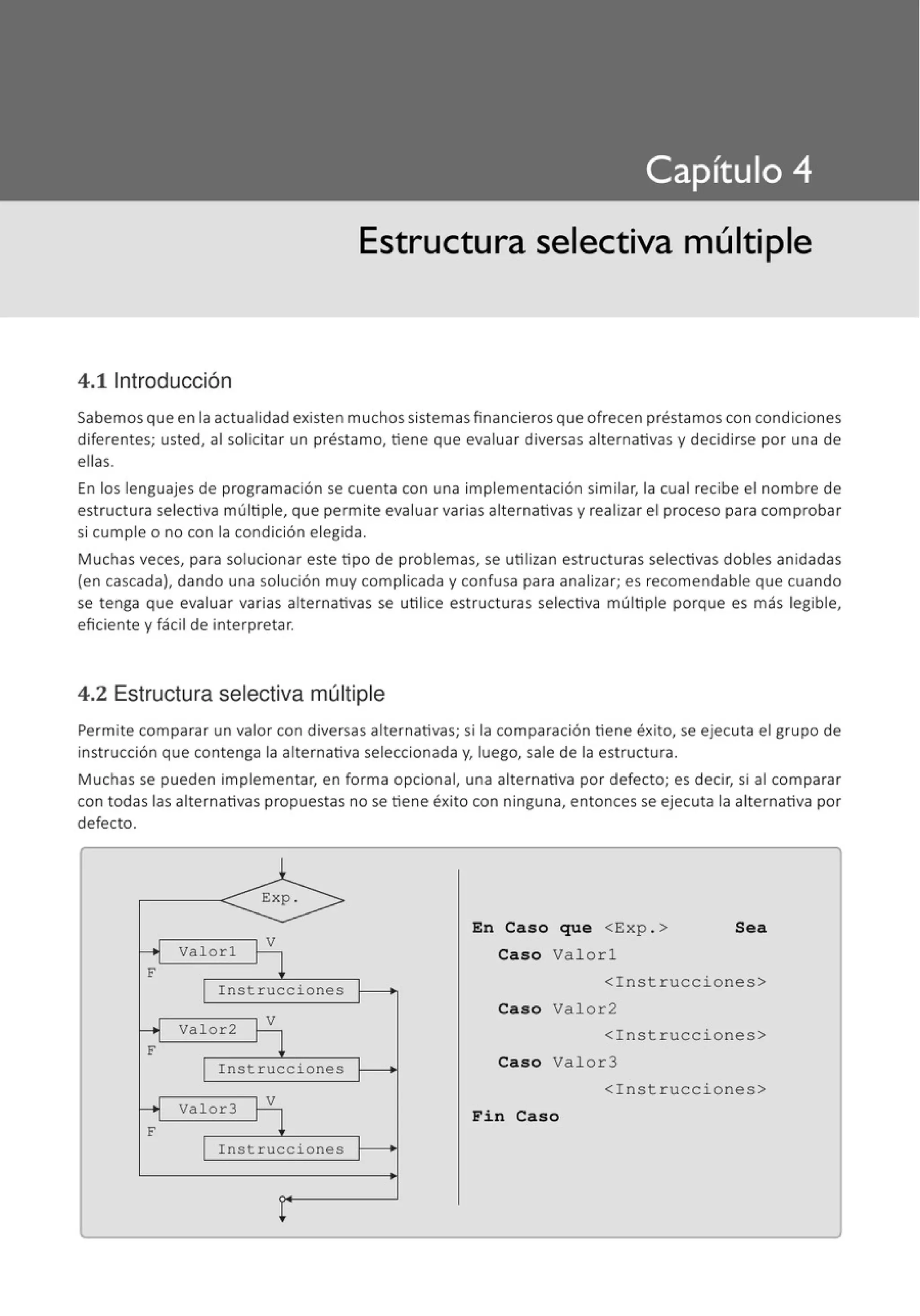 Estructura selectiva múltiple
4.11ntroducción
Sabemos que en la actualidad existen muchos sistemas financieros que ofrecen préstamoscon condiciones
diferentes; usted, al solicitar un préstamo, tiene que evaluar diversas alternativas y decidirse por una de
ellas.
En los lenguajes de programación se cuenta con una implementación similar, la cual recibe el nombre de
estructura selectiva múltiple, que permite evaluar varias alternativas y realizar el proceso para comprobar
si cumple o no con la condición elegida.
Muchas veces, para solucionar este tipo de problemas, se utilizan estructuras selectivas dobles anidadas
(en cascada), dando una solución muy complicada y confusa para analizar; es recomendable que cuando
se tenga que evaluar varias alternativas se utilice estructuras selectiva múltiple porque es más legible,
eficiente y fácil de interpretar.
4.2 Estructura selectiva múltiple
Permite comparar un valor con diversas alternativas; si la comparación tiene éxito, se ejecuta el grupo de
instrucción que contenga la alternativa seleccionada y, luego, sale de la estructura.
Muchas se pueden implementar, en forma opcional, una alternativa por defecto; es decir, si al comparar
con todas las alternativas propuestas no se tiene éxito con ninguna, entonces se ejecuta la alternativa por
defecto.
F
F
F
¡ - - - - - ¡ V
Valorl
Instrucciones
Valor2
Instrucciones
.--------,V
Valor3
Instrucciones
En Caso que <Exp . > Sea
Caso Valorl
<Instrucciones>
Cas o Valor2
<Instrucciones>
Caso Valor3
<Instrucciones>
Fin Caso
 