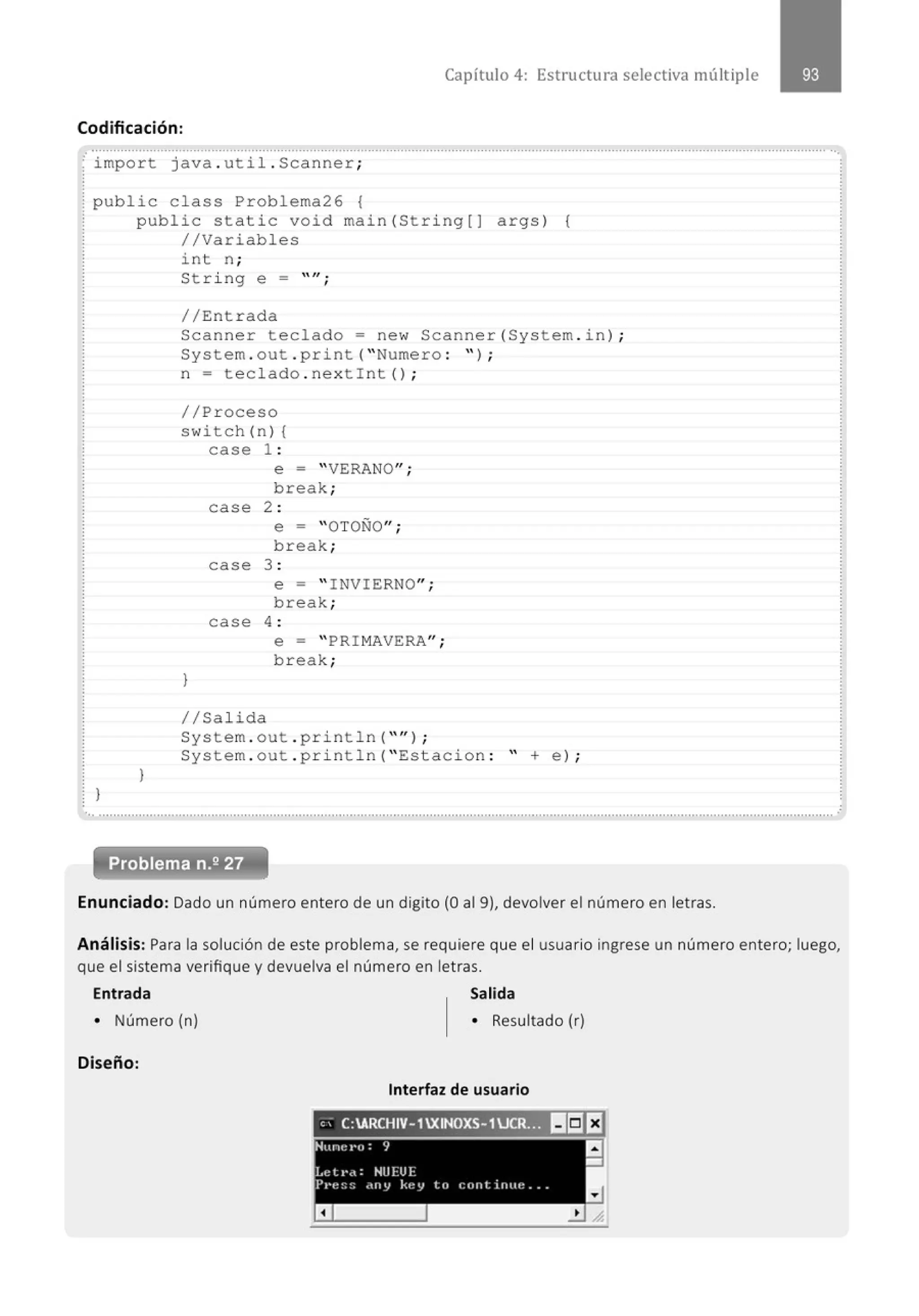 Capítulo 4: Estructura selectiva múltiple
Codificación:
;··¡;;;p·~·~ t....j ~~·~ :..~ú·i · ...s·~·~·~·~·e ·~ ;· ..............................................................................................................................···
¡public class Problema26 {
! public s t atic void main (String[] args) {
! //Variables
int n ;
St ring e = "";
// Entrada
Scanner teclado= new Scanner(System . in ) ;
System . out . print( " Numero : '' ) ;
n = teclado . nextint ();
//Pr oceso
. switch (n ) {
}
}
}
case 1 :
case
case
e = "VERANO";
break;
2 :
e = "OTOÑO";
break;
3 :
e = " I NVIERNO";
break;
case 4 :
e = " PRI MAVERA";
break;
1/Sa lida
System . out . pr i ntln( "'' ) ;
System . out . pr i ntln( " Estac i on : " + e) ;
.. ..........................................................................................................................................................................................................
Enunciado: Dado un número entero de un dígito (O al 9), devolver el número en letras.
.
Análisis: Para la solución de este problema, se requiere que el usuario ingrese un número entero; luego,
que el sistema verifique y devuelva el número en letras.
Entrada Salida
• Número (n) • Resultado (r)
Diseño:
Interfaz de usuario
'' C:ARCHIV-1XINOXS-1U~~!S]I:J
 