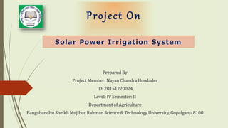 Project On
Prepared By
Project Member: Nayan Chandra Howlader
ID: 20151220024
Level: IV Semester: II
Department of Agriculture
Bangabandhu Sheikh Mujibur Rahman Science & Technology University, Gopalganj- 8100
Solar Power Irrigation System
 