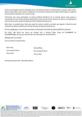 LISTED
NYSE
EBR & EBR.B
LISTED
NYSE
EBR & EBR.B
Internet: www.eletrobras.com/elb/ri
E-mail: ombudsman-ri@eletrobras.com
Endereço: Rua da Quitanda, 196 – 9º andar.
20090-070, Centro. Rio de Janeiro - RJ
Telefone: (21) 2514-6333 / 4627
Este documento pode conter estimativas e projeções que não são declarações de fatos ocorridos no passado, mas refletem crenças e expectativas de nossa administração e podem constituir estimativas e projeções sobre eventos futuros de acordo com Seção 27A do Securities Act de 1933,
conforme alterado, e Seção 21E do Securities and Exchange Act de 1934, conforme alterado. As palavras “acredita”, “poderá”, “pode”, “estima”, “continua”, “antecipa”, “pretende”, “espera” e similares têm por objetivo identificar estimativas que necessariamente envolvem riscos e incertezas,
conhecidos ou não. Riscos e incertezas conhecidos incluem, mas não se limitam a: condições econômicas, regulatórias, políticas e comerciais gerais no Brasil e no exterior, variações nas taxas de juros, inflação e valor do Real, mudanças nos volumes e padrão de uso de energia elétrica pelo
consumidor, condições competitivas, nosso nível de endividamento, a possibilidade de recebermos pagamentos relacionados a nossos recebíveis, mudanças nos níveis de chuvas e de água nos reservatórios usados para operar nossas hidrelétricas, nossos planos de financiamento e
investimento de capital, regulamentações governamentais existentes e futuras, e outros riscos descritos em nosso relatório anual e outros documentos registrados perante CVM e SEC. Estimativas e projeções referem-se apenas à data em que foram expressas e não assumimos nenhuma
obrigação de atualizar quaisquer dessas estimativas ou projeções em razão da ocorrência de nova informação ou eventos futuros. Os resultados futuros das operações e iniciativas das Companhias podem diferir das expectativas atuais e o investidor não deve se basear exclusivamente nas
informações aqui contidas. Este material contém cálculos que podem não refletir resultados precisos devido a arredondamentos realizados.
Além da participação acionária detalhada acima, não detemos, direta ou indiretamente, quaisquer outras ações,
direitos sobre ações, outros valores mobiliários ou instrumentos financeiros derivados referenciadas em ações da
Centrais Elétricas Brasileiras S.A. a partir de hoje.
Informamos que nossa participação na Centrais Elétricas Brasileiras SA se estende apenas tanto quanto a
manutenção de uma carteira comercial diversificada. Como tal, não temos interesse em alterar a composição da
estrutura de controle ou administração das Centrais Elétricas Brasileiras S.A.
Além disso, na presente data, não somos parte de nenhum acordo ou contrato que regulem o direito de voto
referente aos valores mobiliários de emissão das Centrais Elétricas Brasileiras S.A.
Por fim, agradecemos o encaminhamento desta manifestação à Comissão de Valores Mobiliários, Bovespa.
Por favor, não hesite em entrar em contato com a Senhora Diane Liang em 65-68898975 ou
GrpISPMRRIC@gic.com.sg caso necessite de mais informações ou esclarecimentos.
Obrigado pela sua atenção.
Com os melhores cumprimentos,
Serviços de Investimento - Mercados Públicos
 