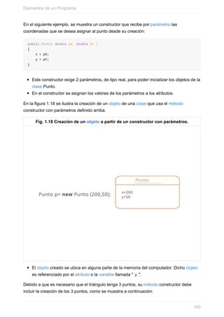 En el siguiente ejemplo, se muestra un constructor que recibe por parámetro las
coordenadas que se desea asignar al punto desde su creación:
public Punto( double pX, double pY )
{
x = pX;
y = pY;
}
Este constructor exige 2 parámetros, de tipo real, para poder inicializar los objetos de la
clase Punto.
En el constructor se asignan los valores de los parámetros a los atributos.
En la figura 1.18 se ilustra la creación de un objeto de una clase que usa el método
constructor con parámetros definido arriba.
Fig. 1.18 Creación de un objeto a partir de un constructor con parámetros.
El objeto creado se ubica en alguna parte de la memoria del computador. Dicho objeto
es referenciado por el atributo o la variable llamada " p ".
Debido a que es necesario que el triángulo tenga 3 puntos, su método constructor debe
incluir la creación de los 3 puntos, como se muestra a continuación:
Elementos de un Programa
100
 