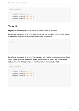 public Triangulo( )
{
// Inicializa los puntos
punto1 = new Punto( 200, 50 );
punto2 = new Punto( 300, 200 );
punto3 = new Punto( 100, 200 );
}
Tarea 11
Objetivo: Generar habilidad en el uso de los constructores de las clases.
Complete el constructor de la clase Color, de manera que reciba por parámetro los valores
que se desea asignar a cada uno de sus atributos y los inicialice.
public Color( )
{
}
Complete el constructor de la clase Triangulo para que inicialice el color de relleno y el color
de las líneas, usando el constructor creado arriba. (Tenga en cuenta que los valores de
cada componente del color se deben inicializar con un entero etre 0 y 255).
public Triangulo( )
{
// Inicializa los puntos
punto1 = new Punto( 200, 50 );
punto2 = new Punto( 300, 200 );
punto3 = new Punto( 100, 200 );
}
Elementos de un Programa
101
 